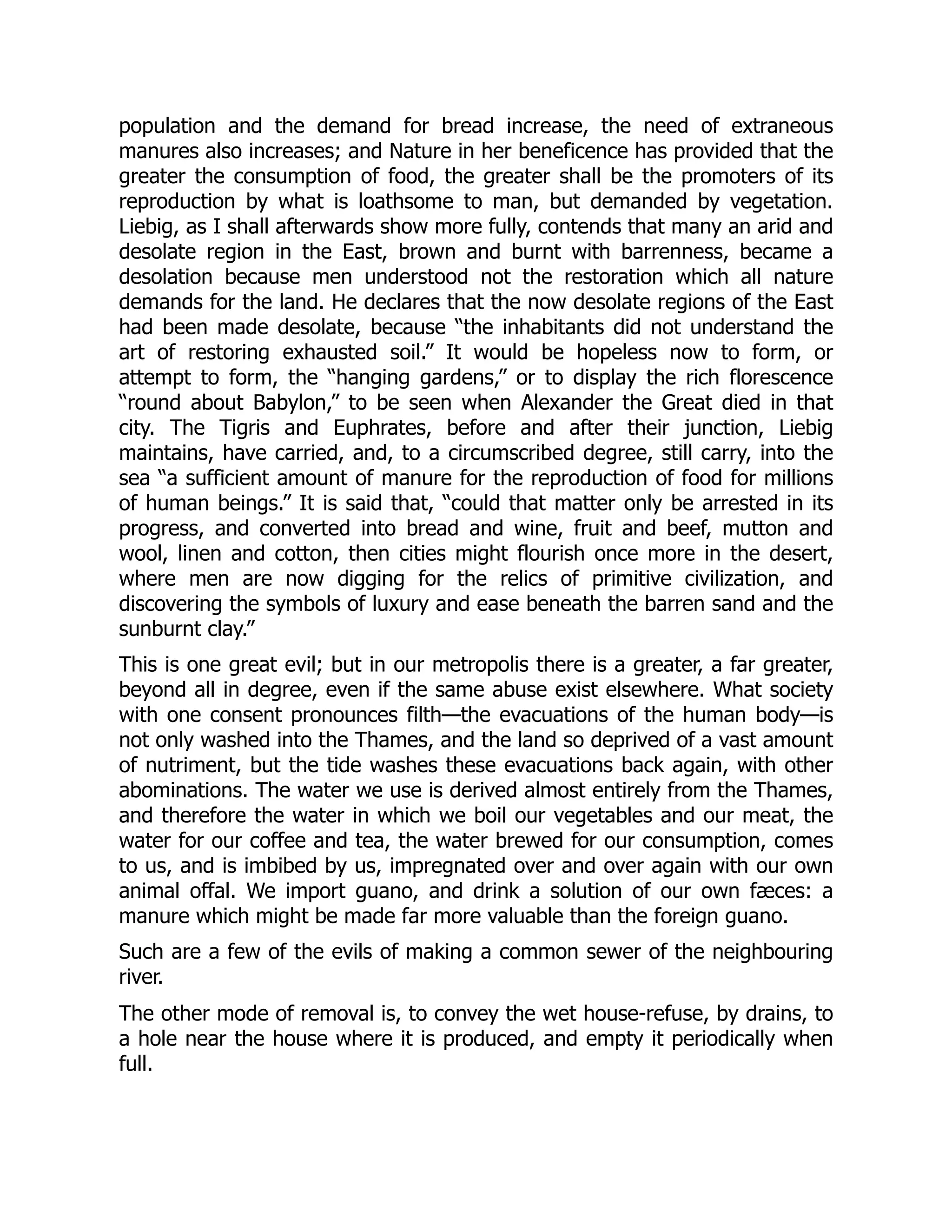 population and the demand for bread increase, the need of extraneous
manures also increases; and Nature in her beneficence has provided that the
greater the consumption of food, the greater shall be the promoters of its
reproduction by what is loathsome to man, but demanded by vegetation.
Liebig, as I shall afterwards show more fully, contends that many an arid and
desolate region in the East, brown and burnt with barrenness, became a
desolation because men understood not the restoration which all nature
demands for the land. He declares that the now desolate regions of the East
had been made desolate, because “the inhabitants did not understand the
art of restoring exhausted soil.” It would be hopeless now to form, or
attempt to form, the “hanging gardens,” or to display the rich florescence
“round about Babylon,” to be seen when Alexander the Great died in that
city. The Tigris and Euphrates, before and after their junction, Liebig
maintains, have carried, and, to a circumscribed degree, still carry, into the
sea “a sufficient amount of manure for the reproduction of food for millions
of human beings.” It is said that, “could that matter only be arrested in its
progress, and converted into bread and wine, fruit and beef, mutton and
wool, linen and cotton, then cities might flourish once more in the desert,
where men are now digging for the relics of primitive civilization, and
discovering the symbols of luxury and ease beneath the barren sand and the
sunburnt clay.”
This is one great evil; but in our metropolis there is a greater, a far greater,
beyond all in degree, even if the same abuse exist elsewhere. What society
with one consent pronounces filth—the evacuations of the human body—is
not only washed into the Thames, and the land so deprived of a vast amount
of nutriment, but the tide washes these evacuations back again, with other
abominations. The water we use is derived almost entirely from the Thames,
and therefore the water in which we boil our vegetables and our meat, the
water for our coffee and tea, the water brewed for our consumption, comes
to us, and is imbibed by us, impregnated over and over again with our own
animal offal. We import guano, and drink a solution of our own fæces: a
manure which might be made far more valuable than the foreign guano.
Such are a few of the evils of making a common sewer of the neighbouring
river.
The other mode of removal is, to convey the wet house-refuse, by drains, to
a hole near the house where it is produced, and empty it periodically when
full.
 