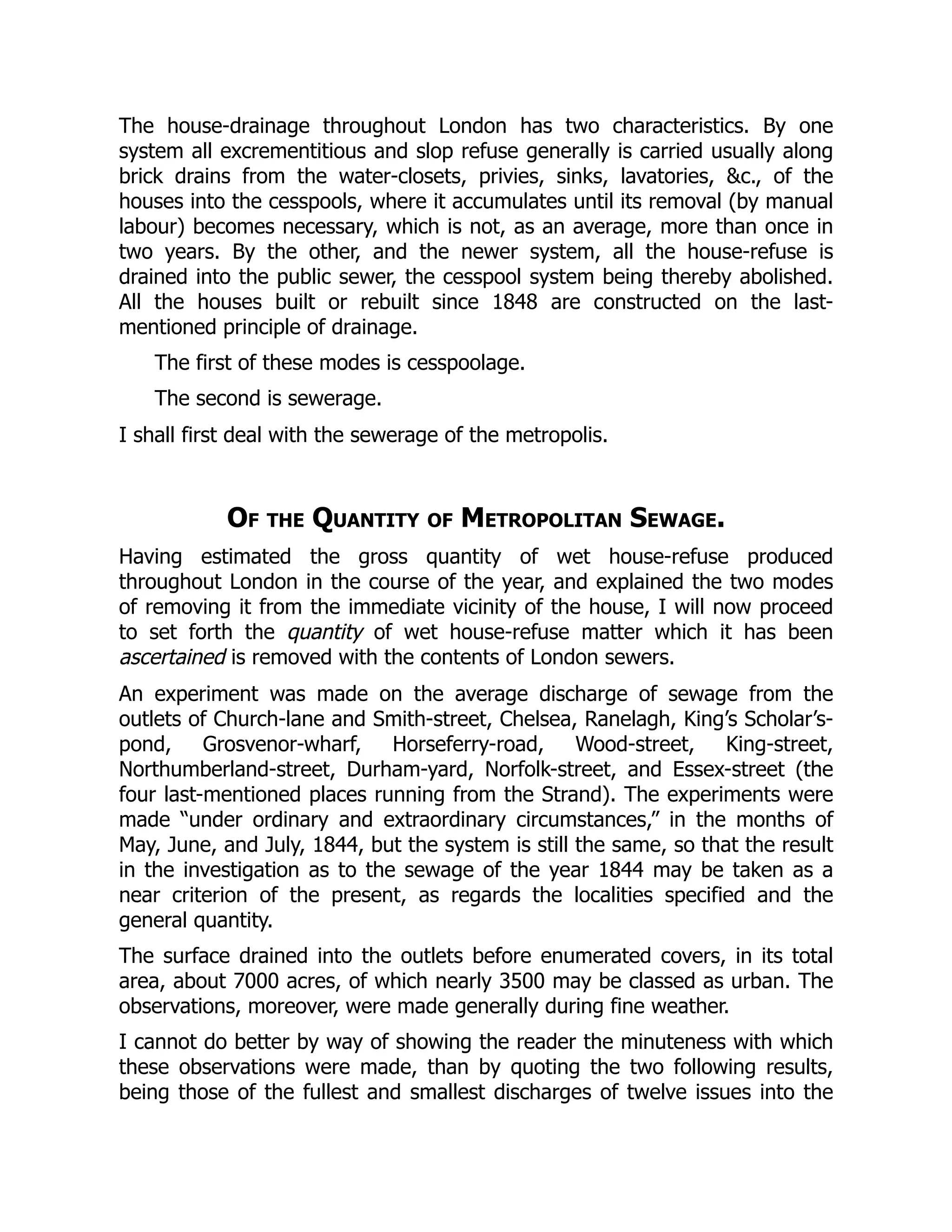The house-drainage throughout London has two characteristics. By one
system all excrementitious and slop refuse generally is carried usually along
brick drains from the water-closets, privies, sinks, lavatories, &c., of the
houses into the cesspools, where it accumulates until its removal (by manual
labour) becomes necessary, which is not, as an average, more than once in
two years. By the other, and the newer system, all the house-refuse is
drained into the public sewer, the cesspool system being thereby abolished.
All the houses built or rebuilt since 1848 are constructed on the last-
mentioned principle of drainage.
The first of these modes is cesspoolage.
The second is sewerage.
I shall first deal with the sewerage of the metropolis.
Of the Quantity of Metropolitan Sewage.
Having estimated the gross quantity of wet house-refuse produced
throughout London in the course of the year, and explained the two modes
of removing it from the immediate vicinity of the house, I will now proceed
to set forth the quantity of wet house-refuse matter which it has been
ascertained is removed with the contents of London sewers.
An experiment was made on the average discharge of sewage from the
outlets of Church-lane and Smith-street, Chelsea, Ranelagh, King’s Scholar’s-
pond, Grosvenor-wharf, Horseferry-road, Wood-street, King-street,
Northumberland-street, Durham-yard, Norfolk-street, and Essex-street (the
four last-mentioned places running from the Strand). The experiments were
made “under ordinary and extraordinary circumstances,” in the months of
May, June, and July, 1844, but the system is still the same, so that the result
in the investigation as to the sewage of the year 1844 may be taken as a
near criterion of the present, as regards the localities specified and the
general quantity.
The surface drained into the outlets before enumerated covers, in its total
area, about 7000 acres, of which nearly 3500 may be classed as urban. The
observations, moreover, were made generally during fine weather.
I cannot do better by way of showing the reader the minuteness with which
these observations were made, than by quoting the two following results,
being those of the fullest and smallest discharges of twelve issues into the
 