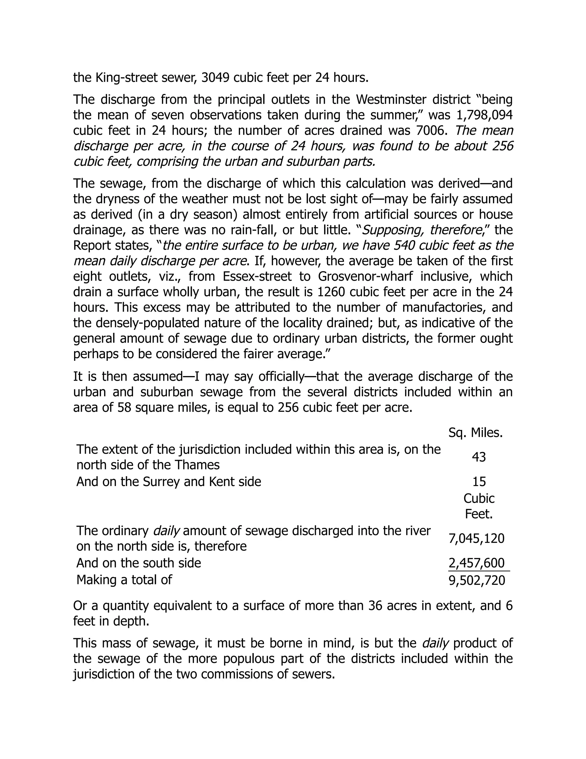 the King-street sewer, 3049 cubic feet per 24 hours.
The discharge from the principal outlets in the Westminster district “being
the mean of seven observations taken during the summer,” was 1,798,094
cubic feet in 24 hours; the number of acres drained was 7006. The mean
discharge per acre, in the course of 24 hours, was found to be about 256
cubic feet, comprising the urban and suburban parts.
The sewage, from the discharge of which this calculation was derived—and
the dryness of the weather must not be lost sight of—may be fairly assumed
as derived (in a dry season) almost entirely from artificial sources or house
drainage, as there was no rain-fall, or but little. “Supposing, therefore,” the
Report states, “the entire surface to be urban, we have 540 cubic feet as the
mean daily discharge per acre. If, however, the average be taken of the first
eight outlets, viz., from Essex-street to Grosvenor-wharf inclusive, which
drain a surface wholly urban, the result is 1260 cubic feet per acre in the 24
hours. This excess may be attributed to the number of manufactories, and
the densely-populated nature of the locality drained; but, as indicative of the
general amount of sewage due to ordinary urban districts, the former ought
perhaps to be considered the fairer average.”
It is then assumed—I may say officially—that the average discharge of the
urban and suburban sewage from the several districts included within an
area of 58 square miles, is equal to 256 cubic feet per acre.
Sq. Miles.
The extent of the jurisdiction included within this area is, on the
north side of the Thames
43
And on the Surrey and Kent side 15
Cubic
Feet.
The ordinary daily amount of sewage discharged into the river
on the north side is, therefore
7,045,120
And on the south side 2,457,600
Making a total of 9,502,720
Or a quantity equivalent to a surface of more than 36 acres in extent, and 6
feet in depth.
This mass of sewage, it must be borne in mind, is but the daily product of
the sewage of the more populous part of the districts included within the
jurisdiction of the two commissions of sewers.
 