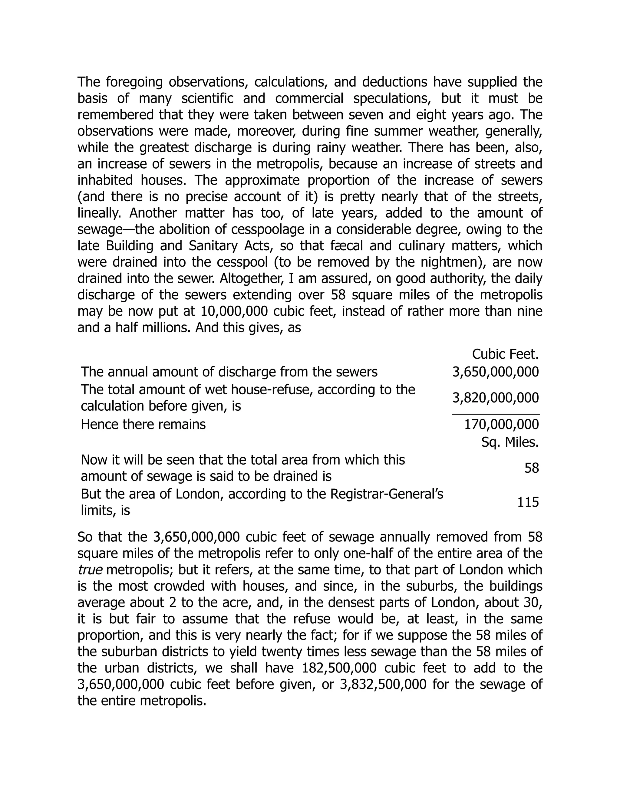 The foregoing observations, calculations, and deductions have supplied the
basis of many scientific and commercial speculations, but it must be
remembered that they were taken between seven and eight years ago. The
observations were made, moreover, during fine summer weather, generally,
while the greatest discharge is during rainy weather. There has been, also,
an increase of sewers in the metropolis, because an increase of streets and
inhabited houses. The approximate proportion of the increase of sewers
(and there is no precise account of it) is pretty nearly that of the streets,
lineally. Another matter has too, of late years, added to the amount of
sewage—the abolition of cesspoolage in a considerable degree, owing to the
late Building and Sanitary Acts, so that fæcal and culinary matters, which
were drained into the cesspool (to be removed by the nightmen), are now
drained into the sewer. Altogether, I am assured, on good authority, the daily
discharge of the sewers extending over 58 square miles of the metropolis
may be now put at 10,000,000 cubic feet, instead of rather more than nine
and a half millions. And this gives, as
Cubic Feet.
The annual amount of discharge from the sewers 3,650,000,000
The total amount of wet house-refuse, according to the
calculation before given, is
3,820,000,000
Hence there remains 170,000,000
Sq. Miles.
Now it will be seen that the total area from which this
amount of sewage is said to be drained is
58
But the area of London, according to the Registrar-General’s
limits, is
115
So that the 3,650,000,000 cubic feet of sewage annually removed from 58
square miles of the metropolis refer to only one-half of the entire area of the
true metropolis; but it refers, at the same time, to that part of London which
is the most crowded with houses, and since, in the suburbs, the buildings
average about 2 to the acre, and, in the densest parts of London, about 30,
it is but fair to assume that the refuse would be, at least, in the same
proportion, and this is very nearly the fact; for if we suppose the 58 miles of
the suburban districts to yield twenty times less sewage than the 58 miles of
the urban districts, we shall have 182,500,000 cubic feet to add to the
3,650,000,000 cubic feet before given, or 3,832,500,000 for the sewage of
the entire metropolis.
 