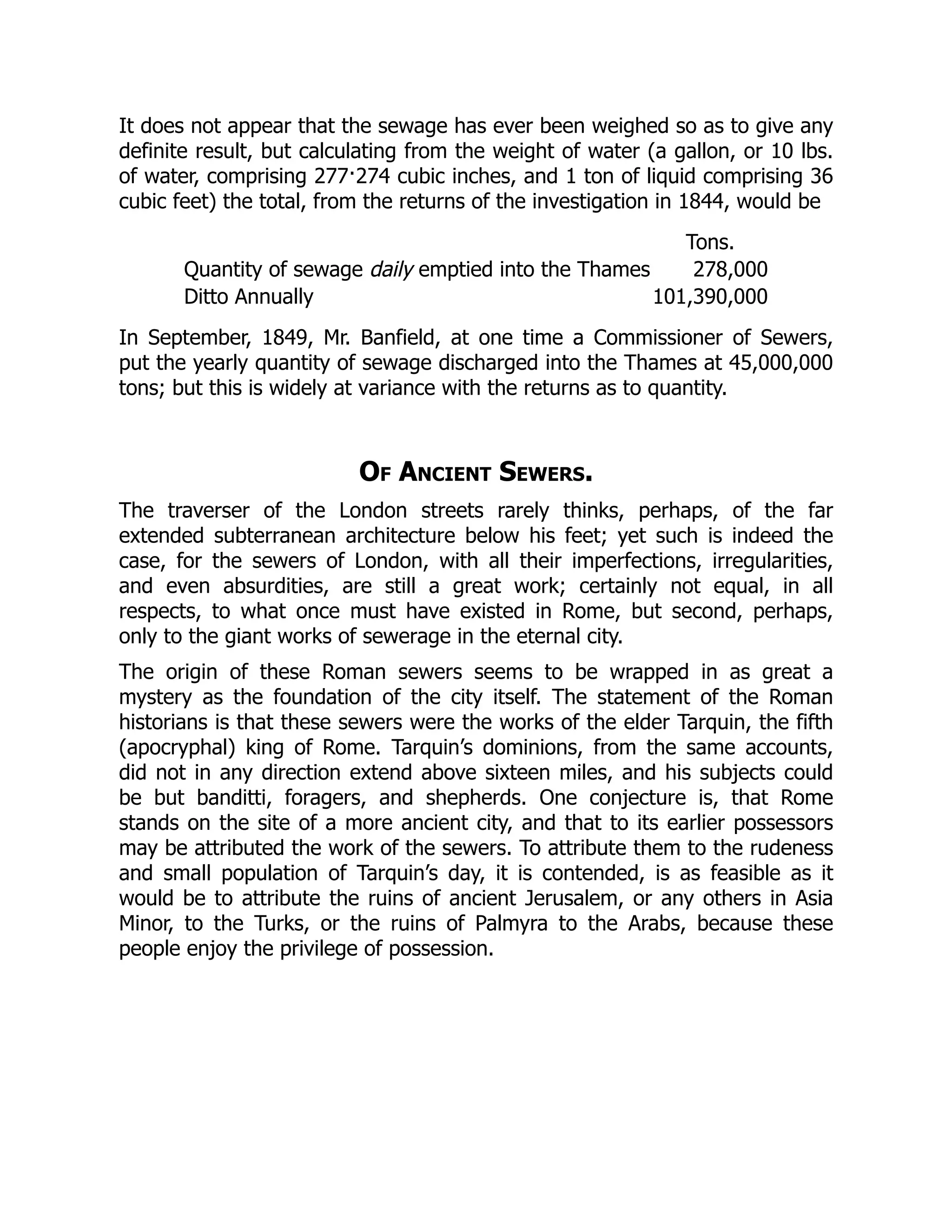 It does not appear that the sewage has ever been weighed so as to give any
definite result, but calculating from the weight of water (a gallon, or 10 lbs.
of water, comprising 277·274 cubic inches, and 1 ton of liquid comprising 36
cubic feet) the total, from the returns of the investigation in 1844, would be
Tons.
Quantity of sewage daily emptied into the Thames 278,000
Ditto Annually 101,390,000
In September, 1849, Mr. Banfield, at one time a Commissioner of Sewers,
put the yearly quantity of sewage discharged into the Thames at 45,000,000
tons; but this is widely at variance with the returns as to quantity.
Of Ancient Sewers.
The traverser of the London streets rarely thinks, perhaps, of the far
extended subterranean architecture below his feet; yet such is indeed the
case, for the sewers of London, with all their imperfections, irregularities,
and even absurdities, are still a great work; certainly not equal, in all
respects, to what once must have existed in Rome, but second, perhaps,
only to the giant works of sewerage in the eternal city.
The origin of these Roman sewers seems to be wrapped in as great a
mystery as the foundation of the city itself. The statement of the Roman
historians is that these sewers were the works of the elder Tarquin, the fifth
(apocryphal) king of Rome. Tarquin’s dominions, from the same accounts,
did not in any direction extend above sixteen miles, and his subjects could
be but banditti, foragers, and shepherds. One conjecture is, that Rome
stands on the site of a more ancient city, and that to its earlier possessors
may be attributed the work of the sewers. To attribute them to the rudeness
and small population of Tarquin’s day, it is contended, is as feasible as it
would be to attribute the ruins of ancient Jerusalem, or any others in Asia
Minor, to the Turks, or the ruins of Palmyra to the Arabs, because these
people enjoy the privilege of possession.
 