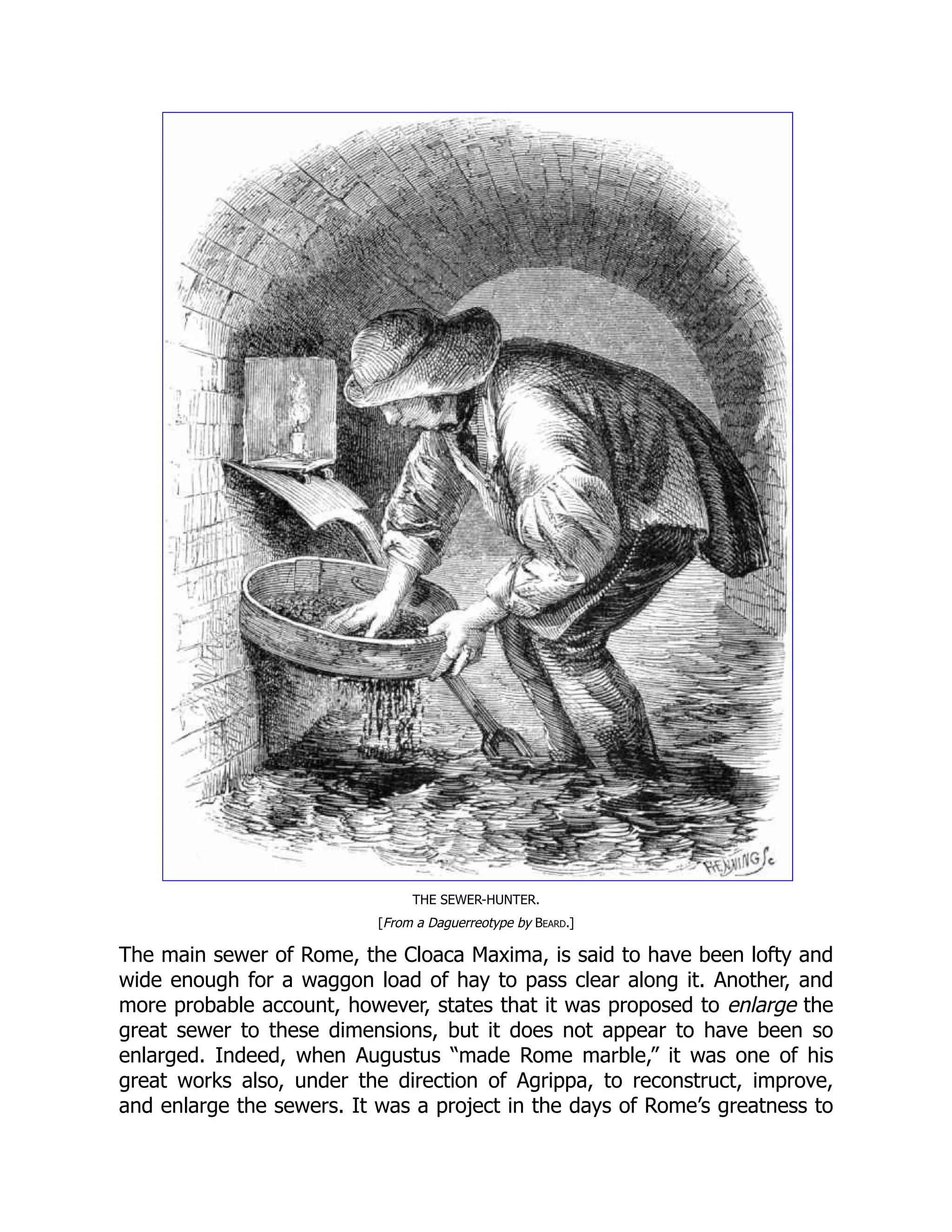 THE SEWER-HUNTER.
[From a Daguerreotype by Beard.]
The main sewer of Rome, the Cloaca Maxima, is said to have been lofty and
wide enough for a waggon load of hay to pass clear along it. Another, and
more probable account, however, states that it was proposed to enlarge the
great sewer to these dimensions, but it does not appear to have been so
enlarged. Indeed, when Augustus “made Rome marble,” it was one of his
great works also, under the direction of Agrippa, to reconstruct, improve,
and enlarge the sewers. It was a project in the days of Rome’s greatness to
 