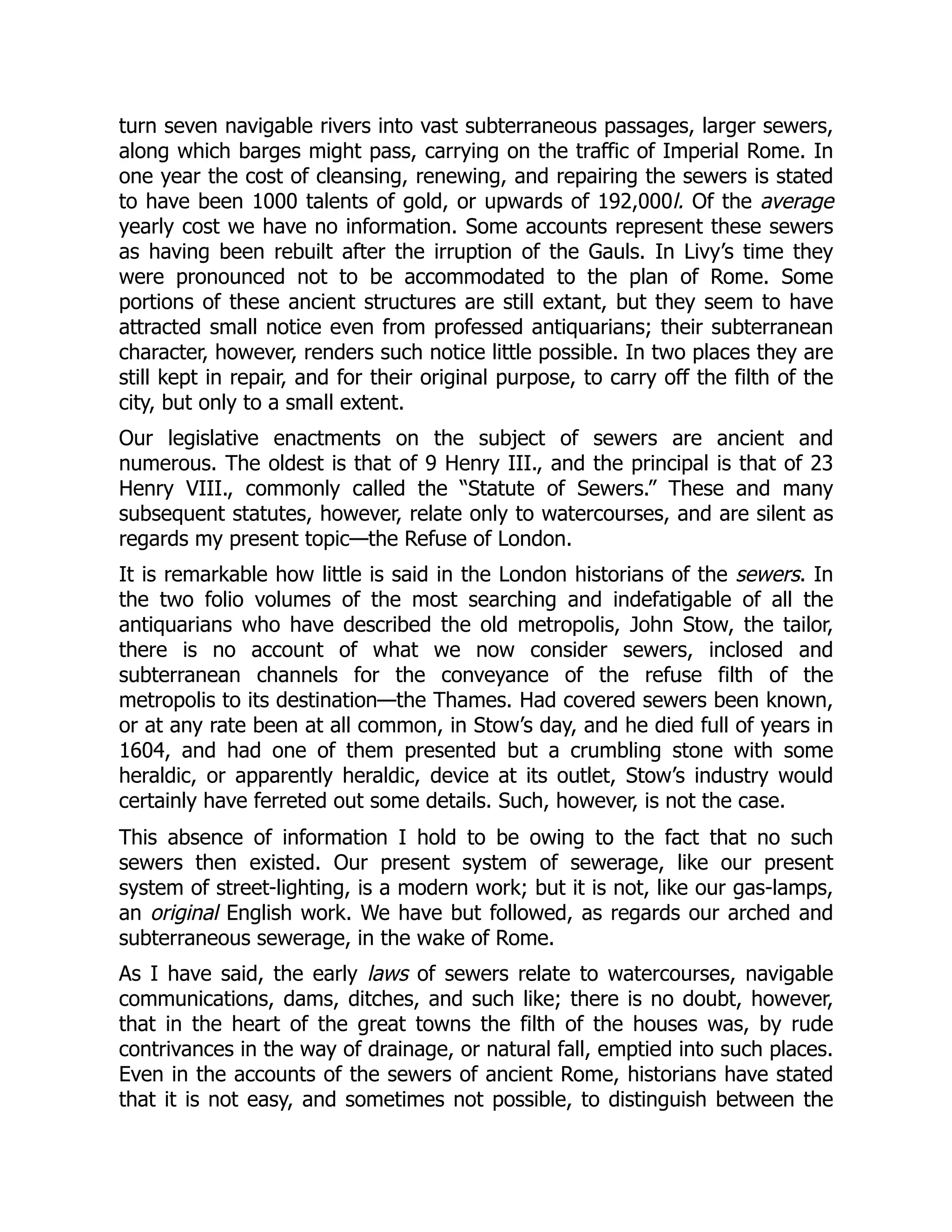 turn seven navigable rivers into vast subterraneous passages, larger sewers,
along which barges might pass, carrying on the traffic of Imperial Rome. In
one year the cost of cleansing, renewing, and repairing the sewers is stated
to have been 1000 talents of gold, or upwards of 192,000l. Of the average
yearly cost we have no information. Some accounts represent these sewers
as having been rebuilt after the irruption of the Gauls. In Livy’s time they
were pronounced not to be accommodated to the plan of Rome. Some
portions of these ancient structures are still extant, but they seem to have
attracted small notice even from professed antiquarians; their subterranean
character, however, renders such notice little possible. In two places they are
still kept in repair, and for their original purpose, to carry off the filth of the
city, but only to a small extent.
Our legislative enactments on the subject of sewers are ancient and
numerous. The oldest is that of 9 Henry III., and the principal is that of 23
Henry VIII., commonly called the “Statute of Sewers.” These and many
subsequent statutes, however, relate only to watercourses, and are silent as
regards my present topic—the Refuse of London.
It is remarkable how little is said in the London historians of the sewers. In
the two folio volumes of the most searching and indefatigable of all the
antiquarians who have described the old metropolis, John Stow, the tailor,
there is no account of what we now consider sewers, inclosed and
subterranean channels for the conveyance of the refuse filth of the
metropolis to its destination—the Thames. Had covered sewers been known,
or at any rate been at all common, in Stow’s day, and he died full of years in
1604, and had one of them presented but a crumbling stone with some
heraldic, or apparently heraldic, device at its outlet, Stow’s industry would
certainly have ferreted out some details. Such, however, is not the case.
This absence of information I hold to be owing to the fact that no such
sewers then existed. Our present system of sewerage, like our present
system of street-lighting, is a modern work; but it is not, like our gas-lamps,
an original English work. We have but followed, as regards our arched and
subterraneous sewerage, in the wake of Rome.
As I have said, the early laws of sewers relate to watercourses, navigable
communications, dams, ditches, and such like; there is no doubt, however,
that in the heart of the great towns the filth of the houses was, by rude
contrivances in the way of drainage, or natural fall, emptied into such places.
Even in the accounts of the sewers of ancient Rome, historians have stated
that it is not easy, and sometimes not possible, to distinguish between the
 