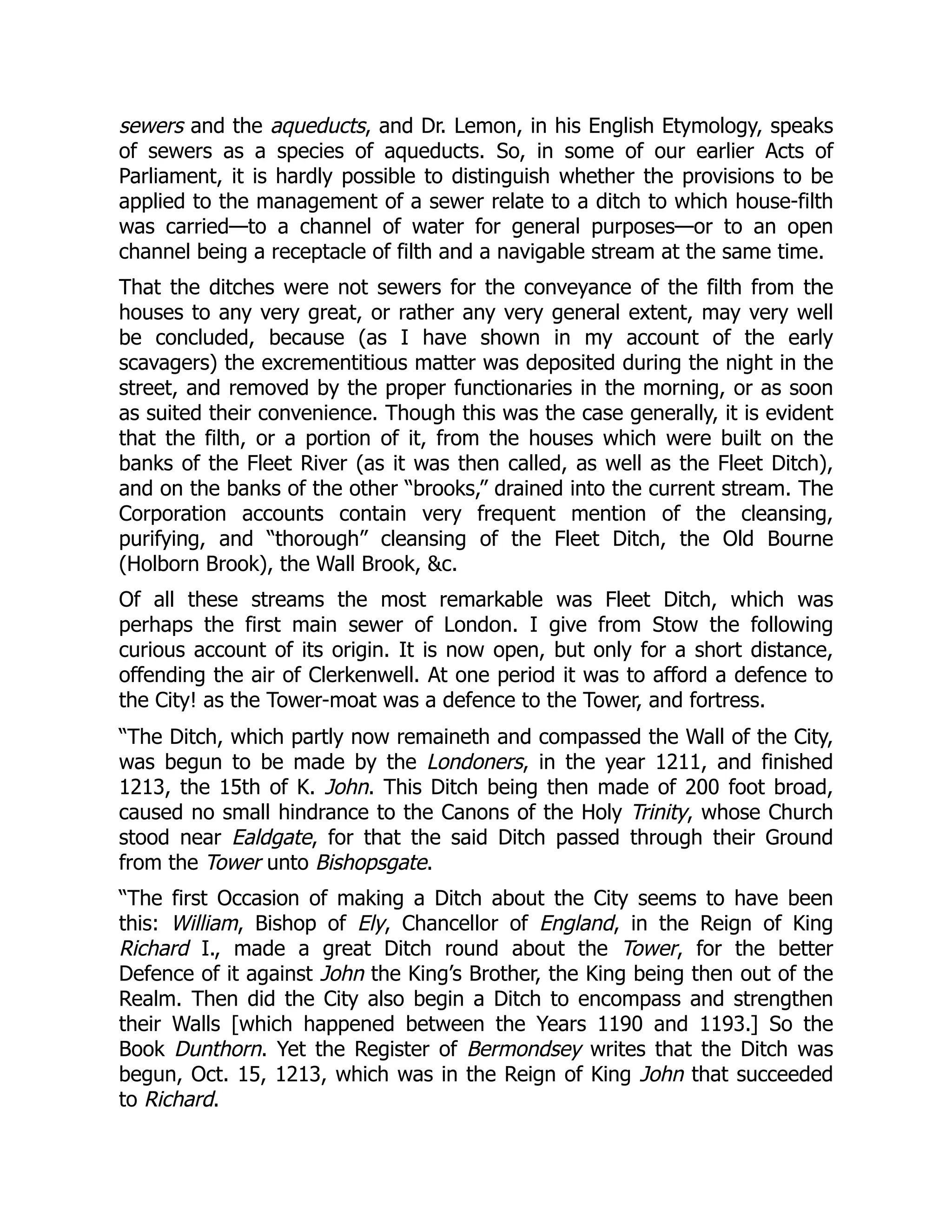 sewers and the aqueducts, and Dr. Lemon, in his English Etymology, speaks
of sewers as a species of aqueducts. So, in some of our earlier Acts of
Parliament, it is hardly possible to distinguish whether the provisions to be
applied to the management of a sewer relate to a ditch to which house-filth
was carried—to a channel of water for general purposes—or to an open
channel being a receptacle of filth and a navigable stream at the same time.
That the ditches were not sewers for the conveyance of the filth from the
houses to any very great, or rather any very general extent, may very well
be concluded, because (as I have shown in my account of the early
scavagers) the excrementitious matter was deposited during the night in the
street, and removed by the proper functionaries in the morning, or as soon
as suited their convenience. Though this was the case generally, it is evident
that the filth, or a portion of it, from the houses which were built on the
banks of the Fleet River (as it was then called, as well as the Fleet Ditch),
and on the banks of the other “brooks,” drained into the current stream. The
Corporation accounts contain very frequent mention of the cleansing,
purifying, and “thorough” cleansing of the Fleet Ditch, the Old Bourne
(Holborn Brook), the Wall Brook, &c.
Of all these streams the most remarkable was Fleet Ditch, which was
perhaps the first main sewer of London. I give from Stow the following
curious account of its origin. It is now open, but only for a short distance,
offending the air of Clerkenwell. At one period it was to afford a defence to
the City! as the Tower-moat was a defence to the Tower, and fortress.
“The Ditch, which partly now remaineth and compassed the Wall of the City,
was begun to be made by the Londoners, in the year 1211, and finished
1213, the 15th of K. John. This Ditch being then made of 200 foot broad,
caused no small hindrance to the Canons of the Holy Trinity, whose Church
stood near Ealdgate, for that the said Ditch passed through their Ground
from the Tower unto Bishopsgate.
“The first Occasion of making a Ditch about the City seems to have been
this: William, Bishop of Ely, Chancellor of England, in the Reign of King
Richard I., made a great Ditch round about the Tower, for the better
Defence of it against John the King’s Brother, the King being then out of the
Realm. Then did the City also begin a Ditch to encompass and strengthen
their Walls [which happened between the Years 1190 and 1193.] So the
Book Dunthorn. Yet the Register of Bermondsey writes that the Ditch was
begun, Oct. 15, 1213, which was in the Reign of King John that succeeded
to Richard.
 