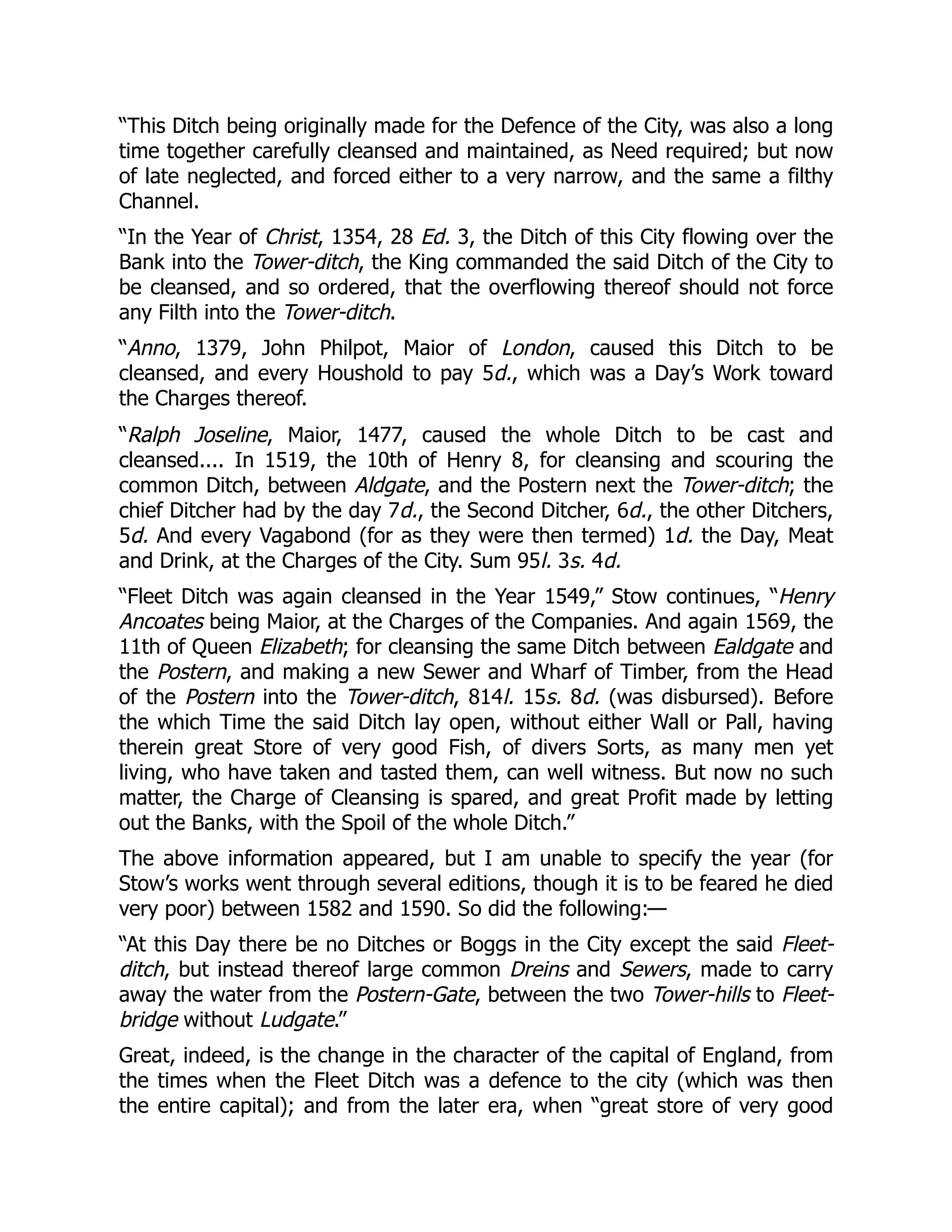 “This Ditch being originally made for the Defence of the City, was also a long
time together carefully cleansed and maintained, as Need required; but now
of late neglected, and forced either to a very narrow, and the same a filthy
Channel.
“In the Year of Christ, 1354, 28 Ed. 3, the Ditch of this City flowing over the
Bank into the Tower-ditch, the King commanded the said Ditch of the City to
be cleansed, and so ordered, that the overflowing thereof should not force
any Filth into the Tower-ditch.
“Anno, 1379, John Philpot, Maior of London, caused this Ditch to be
cleansed, and every Houshold to pay 5d., which was a Day’s Work toward
the Charges thereof.
“Ralph Joseline, Maior, 1477, caused the whole Ditch to be cast and
cleansed.... In 1519, the 10th of Henry 8, for cleansing and scouring the
common Ditch, between Aldgate, and the Postern next the Tower-ditch; the
chief Ditcher had by the day 7d., the Second Ditcher, 6d., the other Ditchers,
5d. And every Vagabond (for as they were then termed) 1d. the Day, Meat
and Drink, at the Charges of the City. Sum 95l. 3s. 4d.
“Fleet Ditch was again cleansed in the Year 1549,” Stow continues, “Henry
Ancoates being Maior, at the Charges of the Companies. And again 1569, the
11th of Queen Elizabeth; for cleansing the same Ditch between Ealdgate and
the Postern, and making a new Sewer and Wharf of Timber, from the Head
of the Postern into the Tower-ditch, 814l. 15s. 8d. (was disbursed). Before
the which Time the said Ditch lay open, without either Wall or Pall, having
therein great Store of very good Fish, of divers Sorts, as many men yet
living, who have taken and tasted them, can well witness. But now no such
matter, the Charge of Cleansing is spared, and great Profit made by letting
out the Banks, with the Spoil of the whole Ditch.”
The above information appeared, but I am unable to specify the year (for
Stow’s works went through several editions, though it is to be feared he died
very poor) between 1582 and 1590. So did the following:—
“At this Day there be no Ditches or Boggs in the City except the said Fleet-
ditch, but instead thereof large common Dreins and Sewers, made to carry
away the water from the Postern-Gate, between the two Tower-hills to Fleet-
bridge without Ludgate.”
Great, indeed, is the change in the character of the capital of England, from
the times when the Fleet Ditch was a defence to the city (which was then
the entire capital); and from the later era, when “great store of very good
 