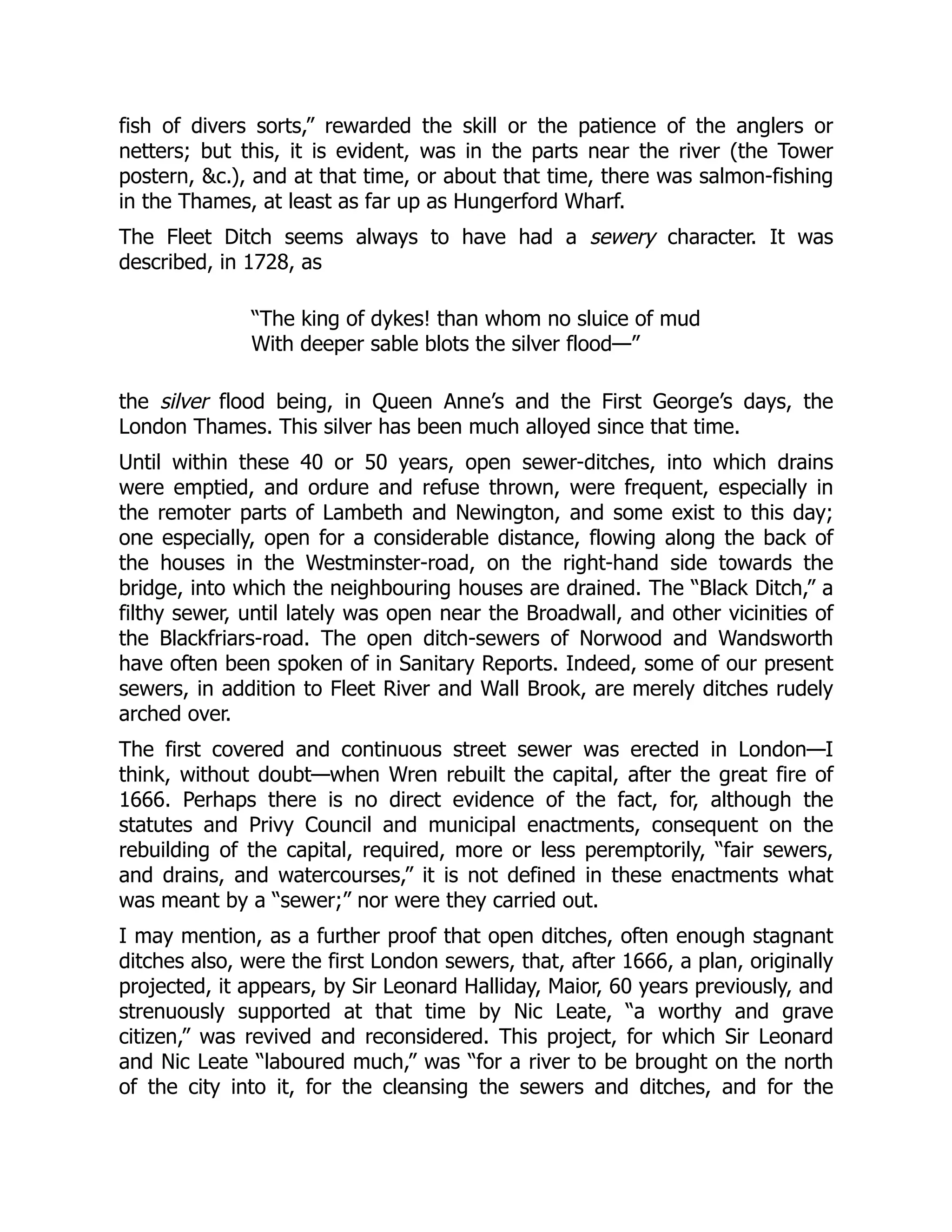 fish of divers sorts,” rewarded the skill or the patience of the anglers or
netters; but this, it is evident, was in the parts near the river (the Tower
postern, &c.), and at that time, or about that time, there was salmon-fishing
in the Thames, at least as far up as Hungerford Wharf.
The Fleet Ditch seems always to have had a sewery character. It was
described, in 1728, as
“The king of dykes! than whom no sluice of mud
With deeper sable blots the silver flood—”
the silver flood being, in Queen Anne’s and the First George’s days, the
London Thames. This silver has been much alloyed since that time.
Until within these 40 or 50 years, open sewer-ditches, into which drains
were emptied, and ordure and refuse thrown, were frequent, especially in
the remoter parts of Lambeth and Newington, and some exist to this day;
one especially, open for a considerable distance, flowing along the back of
the houses in the Westminster-road, on the right-hand side towards the
bridge, into which the neighbouring houses are drained. The “Black Ditch,” a
filthy sewer, until lately was open near the Broadwall, and other vicinities of
the Blackfriars-road. The open ditch-sewers of Norwood and Wandsworth
have often been spoken of in Sanitary Reports. Indeed, some of our present
sewers, in addition to Fleet River and Wall Brook, are merely ditches rudely
arched over.
The first covered and continuous street sewer was erected in London—I
think, without doubt—when Wren rebuilt the capital, after the great fire of
1666. Perhaps there is no direct evidence of the fact, for, although the
statutes and Privy Council and municipal enactments, consequent on the
rebuilding of the capital, required, more or less peremptorily, “fair sewers,
and drains, and watercourses,” it is not defined in these enactments what
was meant by a “sewer;” nor were they carried out.
I may mention, as a further proof that open ditches, often enough stagnant
ditches also, were the first London sewers, that, after 1666, a plan, originally
projected, it appears, by Sir Leonard Halliday, Maior, 60 years previously, and
strenuously supported at that time by Nic Leate, “a worthy and grave
citizen,” was revived and reconsidered. This project, for which Sir Leonard
and Nic Leate “laboured much,” was “for a river to be brought on the north
of the city into it, for the cleansing the sewers and ditches, and for the
 