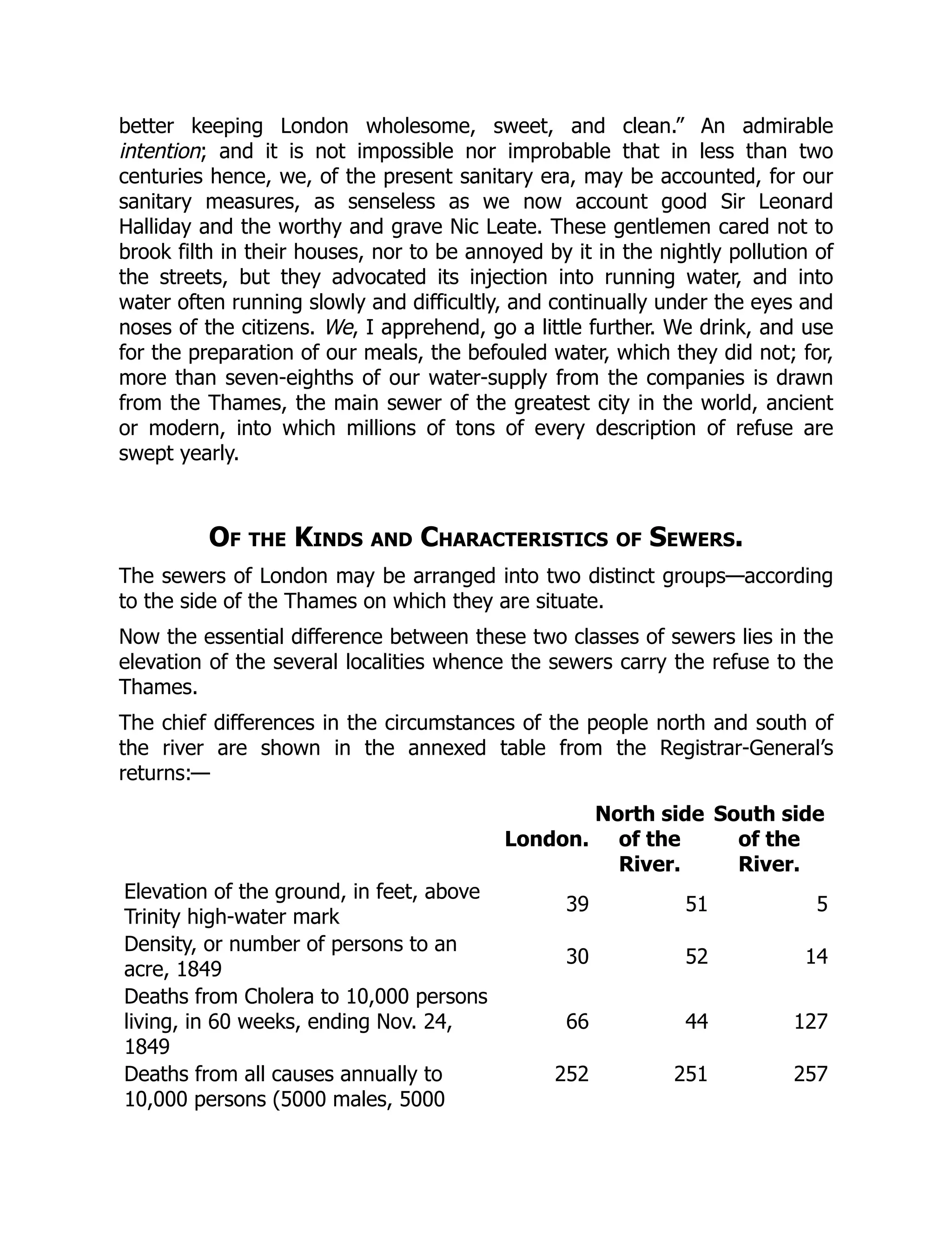 better keeping London wholesome, sweet, and clean.” An admirable
intention; and it is not impossible nor improbable that in less than two
centuries hence, we, of the present sanitary era, may be accounted, for our
sanitary measures, as senseless as we now account good Sir Leonard
Halliday and the worthy and grave Nic Leate. These gentlemen cared not to
brook filth in their houses, nor to be annoyed by it in the nightly pollution of
the streets, but they advocated its injection into running water, and into
water often running slowly and difficultly, and continually under the eyes and
noses of the citizens. We, I apprehend, go a little further. We drink, and use
for the preparation of our meals, the befouled water, which they did not; for,
more than seven-eighths of our water-supply from the companies is drawn
from the Thames, the main sewer of the greatest city in the world, ancient
or modern, into which millions of tons of every description of refuse are
swept yearly.
Of the Kinds and Characteristics of Sewers.
The sewers of London may be arranged into two distinct groups—according
to the side of the Thames on which they are situate.
Now the essential difference between these two classes of sewers lies in the
elevation of the several localities whence the sewers carry the refuse to the
Thames.
The chief differences in the circumstances of the people north and south of
the river are shown in the annexed table from the Registrar-General’s
returns:—
London.
North side
of the
River.
South side
of the
River.
Elevation of the ground, in feet, above
Trinity high-water mark
39 51 5
Density, or number of persons to an
acre, 1849
30 52 14
Deaths from Cholera to 10,000 persons
living, in 60 weeks, ending Nov. 24,
1849
66 44 127
Deaths from all causes annually to
10,000 persons (5000 males, 5000
252 251 257
 