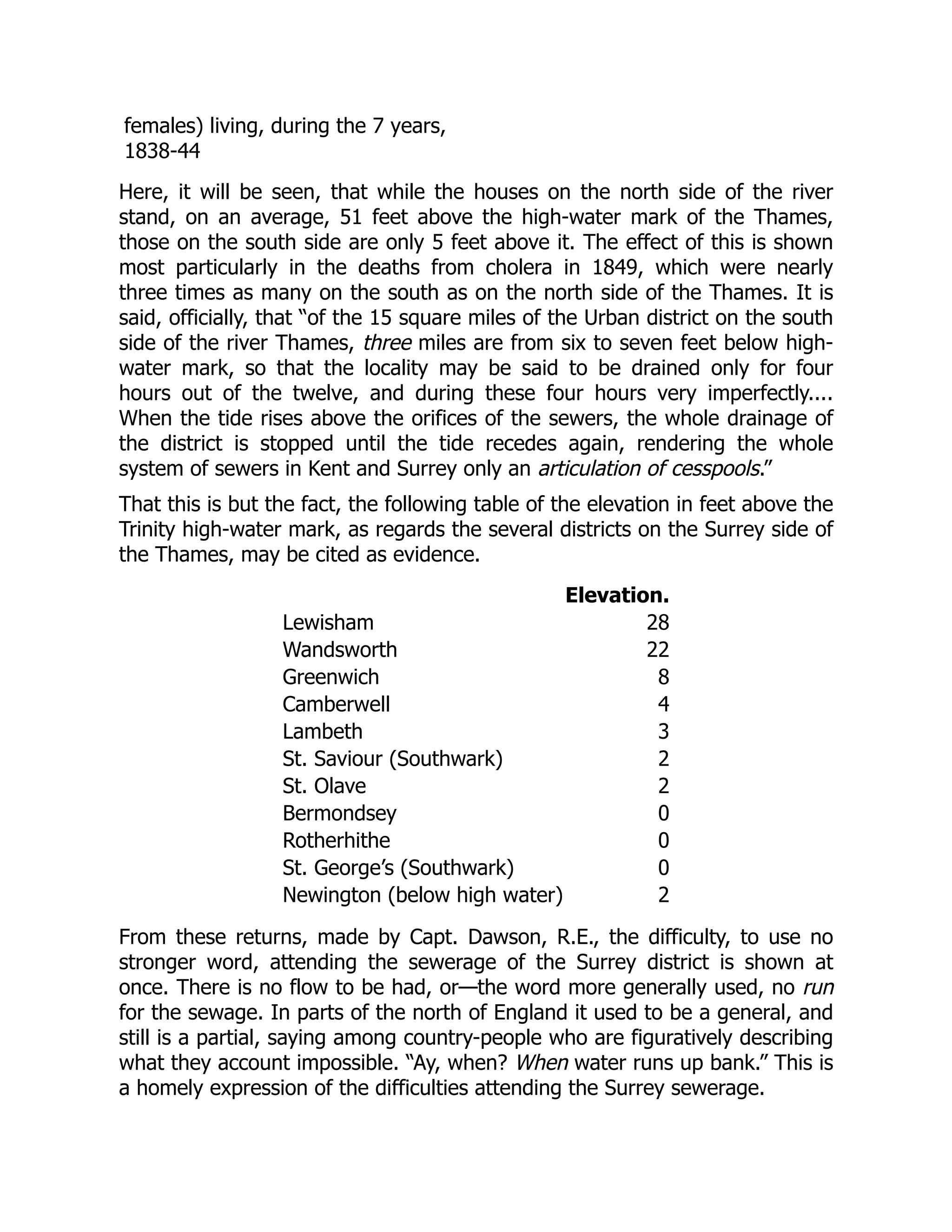 females) living, during the 7 years,
1838-44
Here, it will be seen, that while the houses on the north side of the river
stand, on an average, 51 feet above the high-water mark of the Thames,
those on the south side are only 5 feet above it. The effect of this is shown
most particularly in the deaths from cholera in 1849, which were nearly
three times as many on the south as on the north side of the Thames. It is
said, officially, that “of the 15 square miles of the Urban district on the south
side of the river Thames, three miles are from six to seven feet below high-
water mark, so that the locality may be said to be drained only for four
hours out of the twelve, and during these four hours very imperfectly....
When the tide rises above the orifices of the sewers, the whole drainage of
the district is stopped until the tide recedes again, rendering the whole
system of sewers in Kent and Surrey only an articulation of cesspools.”
That this is but the fact, the following table of the elevation in feet above the
Trinity high-water mark, as regards the several districts on the Surrey side of
the Thames, may be cited as evidence.
Elevation.
Lewisham 28
Wandsworth 22
Greenwich 8
Camberwell 4
Lambeth 3
St. Saviour (Southwark) 2
St. Olave 2
Bermondsey 0
Rotherhithe 0
St. George’s (Southwark) 0
Newington (below high water) 2
From these returns, made by Capt. Dawson, R.E., the difficulty, to use no
stronger word, attending the sewerage of the Surrey district is shown at
once. There is no flow to be had, or—the word more generally used, no run
for the sewage. In parts of the north of England it used to be a general, and
still is a partial, saying among country-people who are figuratively describing
what they account impossible. “Ay, when? When water runs up bank.” This is
a homely expression of the difficulties attending the Surrey sewerage.
 
