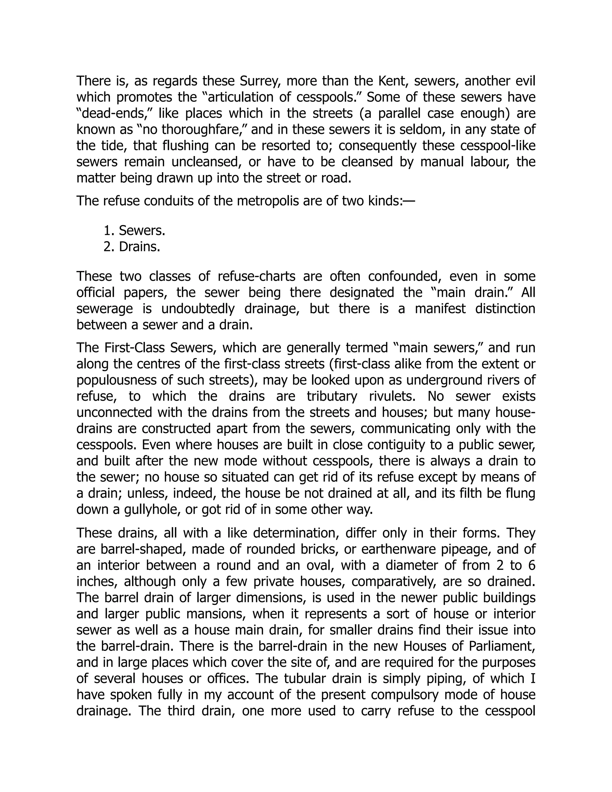There is, as regards these Surrey, more than the Kent, sewers, another evil
which promotes the “articulation of cesspools.” Some of these sewers have
“dead-ends,” like places which in the streets (a parallel case enough) are
known as “no thoroughfare,” and in these sewers it is seldom, in any state of
the tide, that flushing can be resorted to; consequently these cesspool-like
sewers remain uncleansed, or have to be cleansed by manual labour, the
matter being drawn up into the street or road.
The refuse conduits of the metropolis are of two kinds:—
1. Sewers.
2. Drains.
These two classes of refuse-charts are often confounded, even in some
official papers, the sewer being there designated the “main drain.” All
sewerage is undoubtedly drainage, but there is a manifest distinction
between a sewer and a drain.
The First-Class Sewers, which are generally termed “main sewers,” and run
along the centres of the first-class streets (first-class alike from the extent or
populousness of such streets), may be looked upon as underground rivers of
refuse, to which the drains are tributary rivulets. No sewer exists
unconnected with the drains from the streets and houses; but many house-
drains are constructed apart from the sewers, communicating only with the
cesspools. Even where houses are built in close contiguity to a public sewer,
and built after the new mode without cesspools, there is always a drain to
the sewer; no house so situated can get rid of its refuse except by means of
a drain; unless, indeed, the house be not drained at all, and its filth be flung
down a gullyhole, or got rid of in some other way.
These drains, all with a like determination, differ only in their forms. They
are barrel-shaped, made of rounded bricks, or earthenware pipeage, and of
an interior between a round and an oval, with a diameter of from 2 to 6
inches, although only a few private houses, comparatively, are so drained.
The barrel drain of larger dimensions, is used in the newer public buildings
and larger public mansions, when it represents a sort of house or interior
sewer as well as a house main drain, for smaller drains find their issue into
the barrel-drain. There is the barrel-drain in the new Houses of Parliament,
and in large places which cover the site of, and are required for the purposes
of several houses or offices. The tubular drain is simply piping, of which I
have spoken fully in my account of the present compulsory mode of house
drainage. The third drain, one more used to carry refuse to the cesspool
 