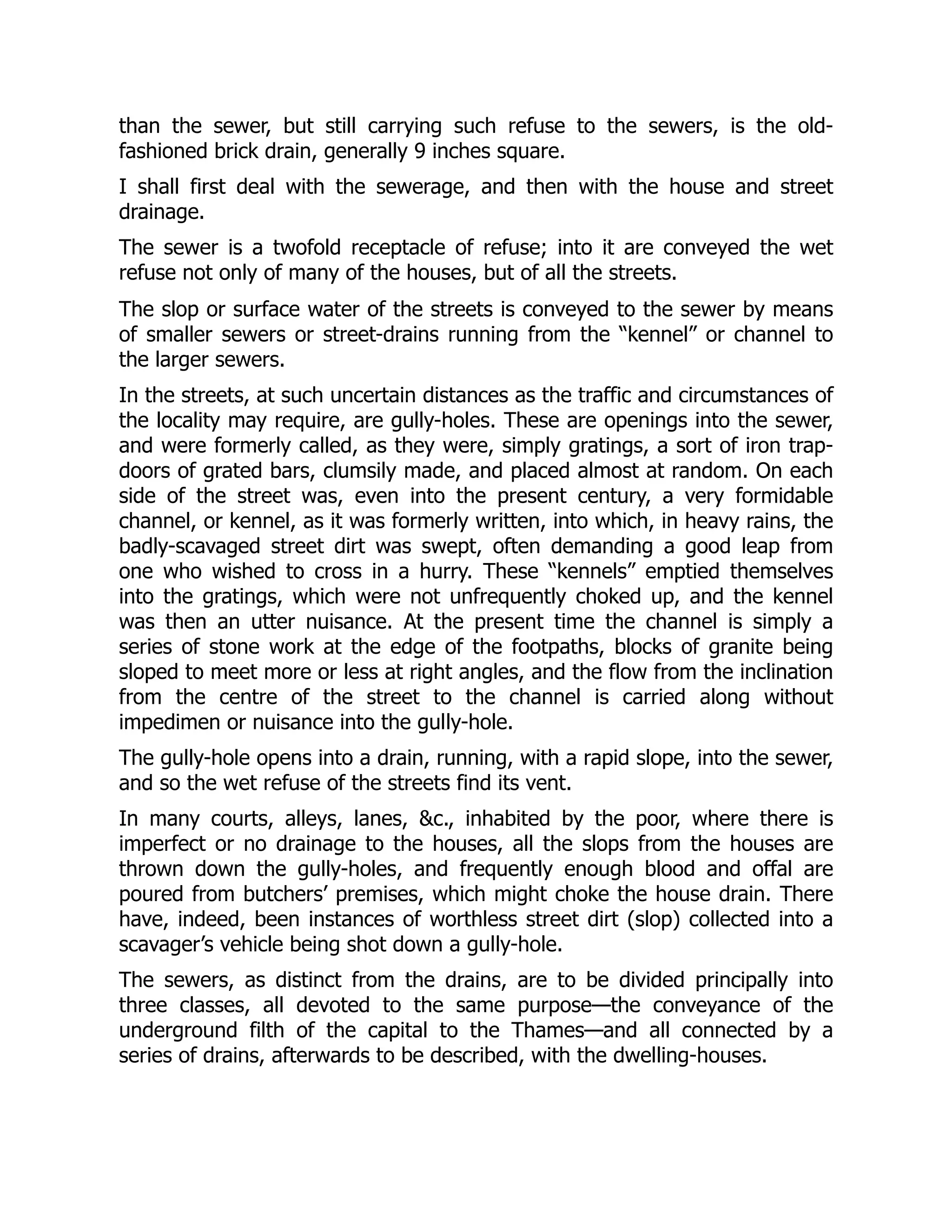 than the sewer, but still carrying such refuse to the sewers, is the old-
fashioned brick drain, generally 9 inches square.
I shall first deal with the sewerage, and then with the house and street
drainage.
The sewer is a twofold receptacle of refuse; into it are conveyed the wet
refuse not only of many of the houses, but of all the streets.
The slop or surface water of the streets is conveyed to the sewer by means
of smaller sewers or street-drains running from the “kennel” or channel to
the larger sewers.
In the streets, at such uncertain distances as the traffic and circumstances of
the locality may require, are gully-holes. These are openings into the sewer,
and were formerly called, as they were, simply gratings, a sort of iron trap-
doors of grated bars, clumsily made, and placed almost at random. On each
side of the street was, even into the present century, a very formidable
channel, or kennel, as it was formerly written, into which, in heavy rains, the
badly-scavaged street dirt was swept, often demanding a good leap from
one who wished to cross in a hurry. These “kennels” emptied themselves
into the gratings, which were not unfrequently choked up, and the kennel
was then an utter nuisance. At the present time the channel is simply a
series of stone work at the edge of the footpaths, blocks of granite being
sloped to meet more or less at right angles, and the flow from the inclination
from the centre of the street to the channel is carried along without
impedimen or nuisance into the gully-hole.
The gully-hole opens into a drain, running, with a rapid slope, into the sewer,
and so the wet refuse of the streets find its vent.
In many courts, alleys, lanes, &c., inhabited by the poor, where there is
imperfect or no drainage to the houses, all the slops from the houses are
thrown down the gully-holes, and frequently enough blood and offal are
poured from butchers’ premises, which might choke the house drain. There
have, indeed, been instances of worthless street dirt (slop) collected into a
scavager’s vehicle being shot down a gully-hole.
The sewers, as distinct from the drains, are to be divided principally into
three classes, all devoted to the same purpose—the conveyance of the
underground filth of the capital to the Thames—and all connected by a
series of drains, afterwards to be described, with the dwelling-houses.
 