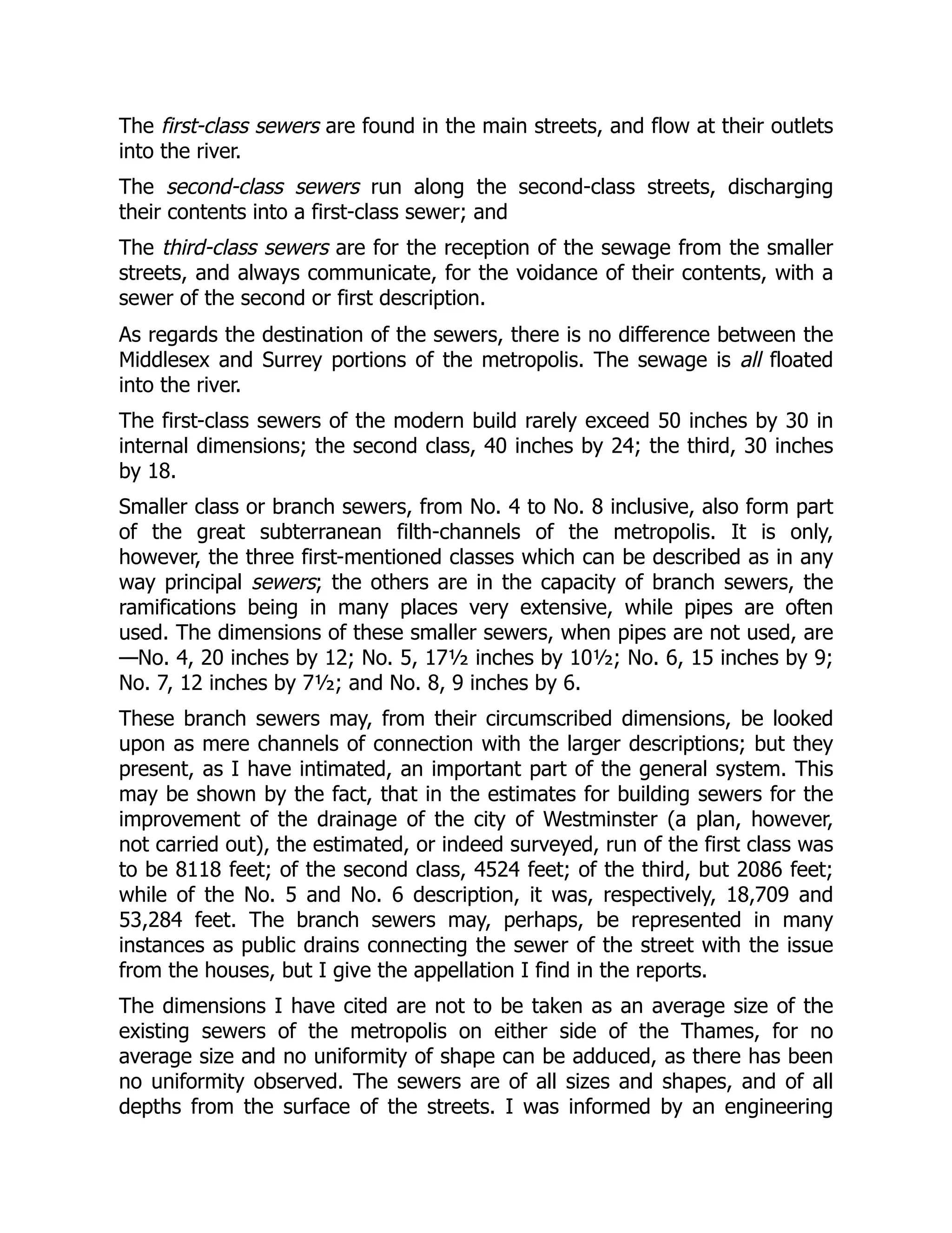 The first-class sewers are found in the main streets, and flow at their outlets
into the river.
The second-class sewers run along the second-class streets, discharging
their contents into a first-class sewer; and
The third-class sewers are for the reception of the sewage from the smaller
streets, and always communicate, for the voidance of their contents, with a
sewer of the second or first description.
As regards the destination of the sewers, there is no difference between the
Middlesex and Surrey portions of the metropolis. The sewage is all floated
into the river.
The first-class sewers of the modern build rarely exceed 50 inches by 30 in
internal dimensions; the second class, 40 inches by 24; the third, 30 inches
by 18.
Smaller class or branch sewers, from No. 4 to No. 8 inclusive, also form part
of the great subterranean filth-channels of the metropolis. It is only,
however, the three first-mentioned classes which can be described as in any
way principal sewers; the others are in the capacity of branch sewers, the
ramifications being in many places very extensive, while pipes are often
used. The dimensions of these smaller sewers, when pipes are not used, are
—No. 4, 20 inches by 12; No. 5, 17½ inches by 10½; No. 6, 15 inches by 9;
No. 7, 12 inches by 7½; and No. 8, 9 inches by 6.
These branch sewers may, from their circumscribed dimensions, be looked
upon as mere channels of connection with the larger descriptions; but they
present, as I have intimated, an important part of the general system. This
may be shown by the fact, that in the estimates for building sewers for the
improvement of the drainage of the city of Westminster (a plan, however,
not carried out), the estimated, or indeed surveyed, run of the first class was
to be 8118 feet; of the second class, 4524 feet; of the third, but 2086 feet;
while of the No. 5 and No. 6 description, it was, respectively, 18,709 and
53,284 feet. The branch sewers may, perhaps, be represented in many
instances as public drains connecting the sewer of the street with the issue
from the houses, but I give the appellation I find in the reports.
The dimensions I have cited are not to be taken as an average size of the
existing sewers of the metropolis on either side of the Thames, for no
average size and no uniformity of shape can be adduced, as there has been
no uniformity observed. The sewers are of all sizes and shapes, and of all
depths from the surface of the streets. I was informed by an engineering
 