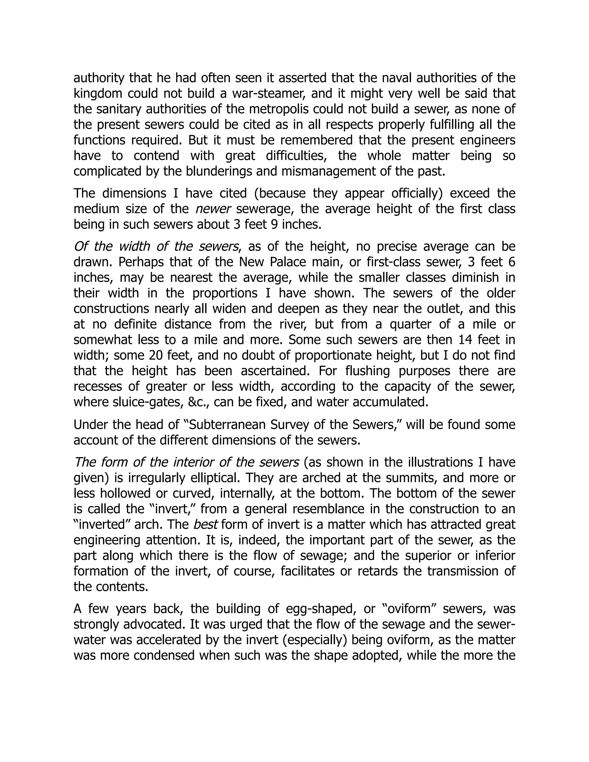 authority that he had often seen it asserted that the naval authorities of the
kingdom could not build a war-steamer, and it might very well be said that
the sanitary authorities of the metropolis could not build a sewer, as none of
the present sewers could be cited as in all respects properly fulfilling all the
functions required. But it must be remembered that the present engineers
have to contend with great difficulties, the whole matter being so
complicated by the blunderings and mismanagement of the past.
The dimensions I have cited (because they appear officially) exceed the
medium size of the newer sewerage, the average height of the first class
being in such sewers about 3 feet 9 inches.
Of the width of the sewers, as of the height, no precise average can be
drawn. Perhaps that of the New Palace main, or first-class sewer, 3 feet 6
inches, may be nearest the average, while the smaller classes diminish in
their width in the proportions I have shown. The sewers of the older
constructions nearly all widen and deepen as they near the outlet, and this
at no definite distance from the river, but from a quarter of a mile or
somewhat less to a mile and more. Some such sewers are then 14 feet in
width; some 20 feet, and no doubt of proportionate height, but I do not find
that the height has been ascertained. For flushing purposes there are
recesses of greater or less width, according to the capacity of the sewer,
where sluice-gates, &c., can be fixed, and water accumulated.
Under the head of “Subterranean Survey of the Sewers,” will be found some
account of the different dimensions of the sewers.
The form of the interior of the sewers (as shown in the illustrations I have
given) is irregularly elliptical. They are arched at the summits, and more or
less hollowed or curved, internally, at the bottom. The bottom of the sewer
is called the “invert,” from a general resemblance in the construction to an
“inverted” arch. The best form of invert is a matter which has attracted great
engineering attention. It is, indeed, the important part of the sewer, as the
part along which there is the flow of sewage; and the superior or inferior
formation of the invert, of course, facilitates or retards the transmission of
the contents.
A few years back, the building of egg-shaped, or “oviform” sewers, was
strongly advocated. It was urged that the flow of the sewage and the sewer-
water was accelerated by the invert (especially) being oviform, as the matter
was more condensed when such was the shape adopted, while the more the
 