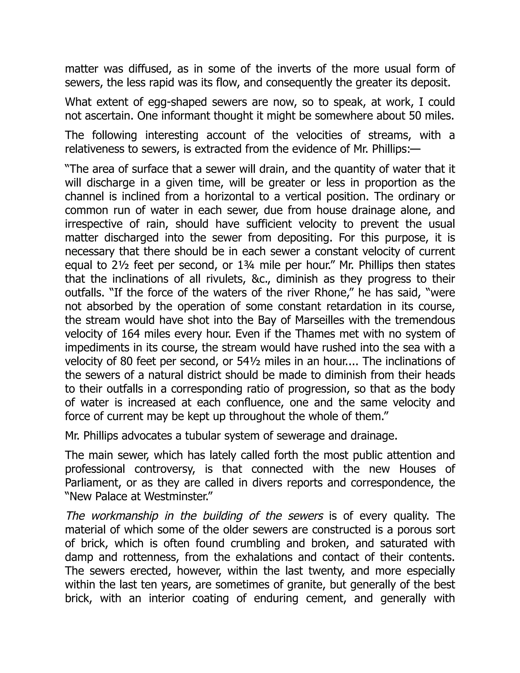 matter was diffused, as in some of the inverts of the more usual form of
sewers, the less rapid was its flow, and consequently the greater its deposit.
What extent of egg-shaped sewers are now, so to speak, at work, I could
not ascertain. One informant thought it might be somewhere about 50 miles.
The following interesting account of the velocities of streams, with a
relativeness to sewers, is extracted from the evidence of Mr. Phillips:—
“The area of surface that a sewer will drain, and the quantity of water that it
will discharge in a given time, will be greater or less in proportion as the
channel is inclined from a horizontal to a vertical position. The ordinary or
common run of water in each sewer, due from house drainage alone, and
irrespective of rain, should have sufficient velocity to prevent the usual
matter discharged into the sewer from depositing. For this purpose, it is
necessary that there should be in each sewer a constant velocity of current
equal to 2½ feet per second, or 1¾ mile per hour.” Mr. Phillips then states
that the inclinations of all rivulets, &c., diminish as they progress to their
outfalls. “If the force of the waters of the river Rhone,” he has said, “were
not absorbed by the operation of some constant retardation in its course,
the stream would have shot into the Bay of Marseilles with the tremendous
velocity of 164 miles every hour. Even if the Thames met with no system of
impediments in its course, the stream would have rushed into the sea with a
velocity of 80 feet per second, or 54½ miles in an hour.... The inclinations of
the sewers of a natural district should be made to diminish from their heads
to their outfalls in a corresponding ratio of progression, so that as the body
of water is increased at each confluence, one and the same velocity and
force of current may be kept up throughout the whole of them.”
Mr. Phillips advocates a tubular system of sewerage and drainage.
The main sewer, which has lately called forth the most public attention and
professional controversy, is that connected with the new Houses of
Parliament, or as they are called in divers reports and correspondence, the
“New Palace at Westminster.”
The workmanship in the building of the sewers is of every quality. The
material of which some of the older sewers are constructed is a porous sort
of brick, which is often found crumbling and broken, and saturated with
damp and rottenness, from the exhalations and contact of their contents.
The sewers erected, however, within the last twenty, and more especially
within the last ten years, are sometimes of granite, but generally of the best
brick, with an interior coating of enduring cement, and generally with
 