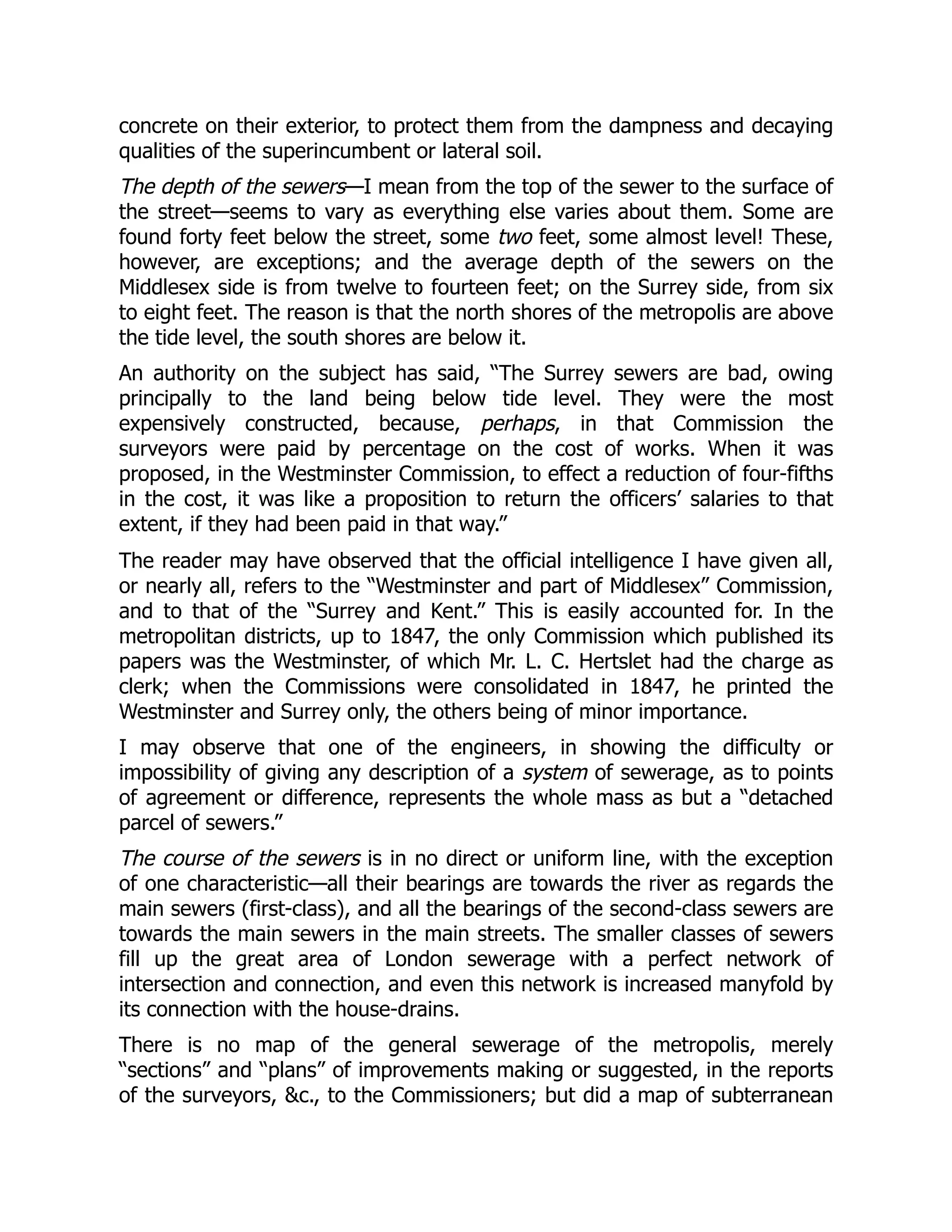 concrete on their exterior, to protect them from the dampness and decaying
qualities of the superincumbent or lateral soil.
The depth of the sewers—I mean from the top of the sewer to the surface of
the street—seems to vary as everything else varies about them. Some are
found forty feet below the street, some two feet, some almost level! These,
however, are exceptions; and the average depth of the sewers on the
Middlesex side is from twelve to fourteen feet; on the Surrey side, from six
to eight feet. The reason is that the north shores of the metropolis are above
the tide level, the south shores are below it.
An authority on the subject has said, “The Surrey sewers are bad, owing
principally to the land being below tide level. They were the most
expensively constructed, because, perhaps, in that Commission the
surveyors were paid by percentage on the cost of works. When it was
proposed, in the Westminster Commission, to effect a reduction of four-fifths
in the cost, it was like a proposition to return the officers’ salaries to that
extent, if they had been paid in that way.”
The reader may have observed that the official intelligence I have given all,
or nearly all, refers to the “Westminster and part of Middlesex” Commission,
and to that of the “Surrey and Kent.” This is easily accounted for. In the
metropolitan districts, up to 1847, the only Commission which published its
papers was the Westminster, of which Mr. L. C. Hertslet had the charge as
clerk; when the Commissions were consolidated in 1847, he printed the
Westminster and Surrey only, the others being of minor importance.
I may observe that one of the engineers, in showing the difficulty or
impossibility of giving any description of a system of sewerage, as to points
of agreement or difference, represents the whole mass as but a “detached
parcel of sewers.”
The course of the sewers is in no direct or uniform line, with the exception
of one characteristic—all their bearings are towards the river as regards the
main sewers (first-class), and all the bearings of the second-class sewers are
towards the main sewers in the main streets. The smaller classes of sewers
fill up the great area of London sewerage with a perfect network of
intersection and connection, and even this network is increased manyfold by
its connection with the house-drains.
There is no map of the general sewerage of the metropolis, merely
“sections” and “plans” of improvements making or suggested, in the reports
of the surveyors, &c., to the Commissioners; but did a map of subterranean
 