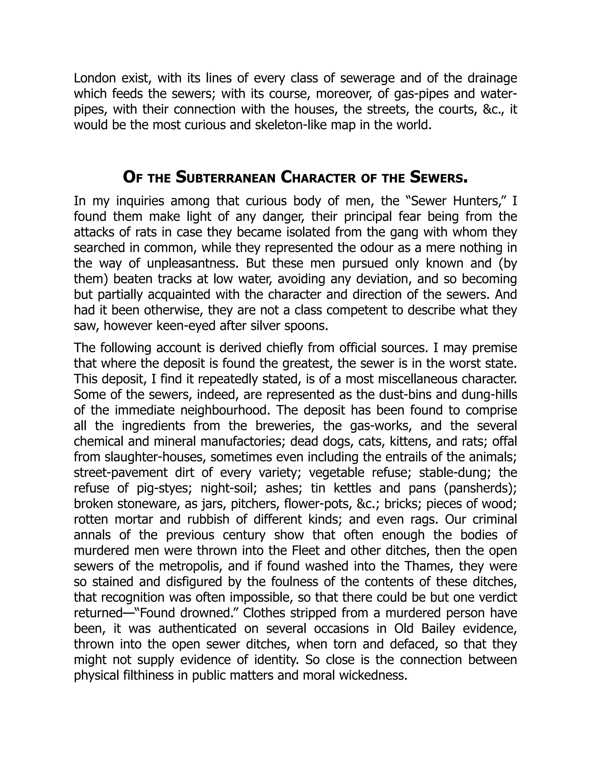 London exist, with its lines of every class of sewerage and of the drainage
which feeds the sewers; with its course, moreover, of gas-pipes and water-
pipes, with their connection with the houses, the streets, the courts, &c., it
would be the most curious and skeleton-like map in the world.
Of the Subterranean Character of the Sewers.
In my inquiries among that curious body of men, the “Sewer Hunters,” I
found them make light of any danger, their principal fear being from the
attacks of rats in case they became isolated from the gang with whom they
searched in common, while they represented the odour as a mere nothing in
the way of unpleasantness. But these men pursued only known and (by
them) beaten tracks at low water, avoiding any deviation, and so becoming
but partially acquainted with the character and direction of the sewers. And
had it been otherwise, they are not a class competent to describe what they
saw, however keen-eyed after silver spoons.
The following account is derived chiefly from official sources. I may premise
that where the deposit is found the greatest, the sewer is in the worst state.
This deposit, I find it repeatedly stated, is of a most miscellaneous character.
Some of the sewers, indeed, are represented as the dust-bins and dung-hills
of the immediate neighbourhood. The deposit has been found to comprise
all the ingredients from the breweries, the gas-works, and the several
chemical and mineral manufactories; dead dogs, cats, kittens, and rats; offal
from slaughter-houses, sometimes even including the entrails of the animals;
street-pavement dirt of every variety; vegetable refuse; stable-dung; the
refuse of pig-styes; night-soil; ashes; tin kettles and pans (pansherds);
broken stoneware, as jars, pitchers, flower-pots, &c.; bricks; pieces of wood;
rotten mortar and rubbish of different kinds; and even rags. Our criminal
annals of the previous century show that often enough the bodies of
murdered men were thrown into the Fleet and other ditches, then the open
sewers of the metropolis, and if found washed into the Thames, they were
so stained and disfigured by the foulness of the contents of these ditches,
that recognition was often impossible, so that there could be but one verdict
returned—“Found drowned.” Clothes stripped from a murdered person have
been, it was authenticated on several occasions in Old Bailey evidence,
thrown into the open sewer ditches, when torn and defaced, so that they
might not supply evidence of identity. So close is the connection between
physical filthiness in public matters and moral wickedness.
 