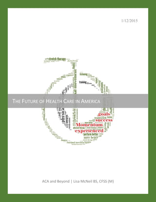 1/12/2015
ACA and Beyond | Lisa McNeil BS, CFSS (M)
THE FUTURE OF HEALTH CARE IN AMERICA
 