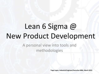 Lean 6 Sigma @
New Product Development
Tiago Lopes, Industrial Engineer/Executive MBA, March 2015
A personal view into tools and
methodologies
 