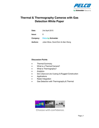 Page | 1
Thermal & Thermography Cameras with Gas
Detection White Paper
Date: 2nd April 2015
Issue: 8
Company: Pelco by Schneider
Authors: Julian Moss, David Dorn & Alan Wang
Discussion Points
• Thermal Summary
• What is a Thermal Camera?
• What is Thermography?
• Analytics
• DLC (Diamond Like Coating) & Rugged Construction
• Applications
• Radar Integration
• Gas Detection with Thermography & Thermal
 