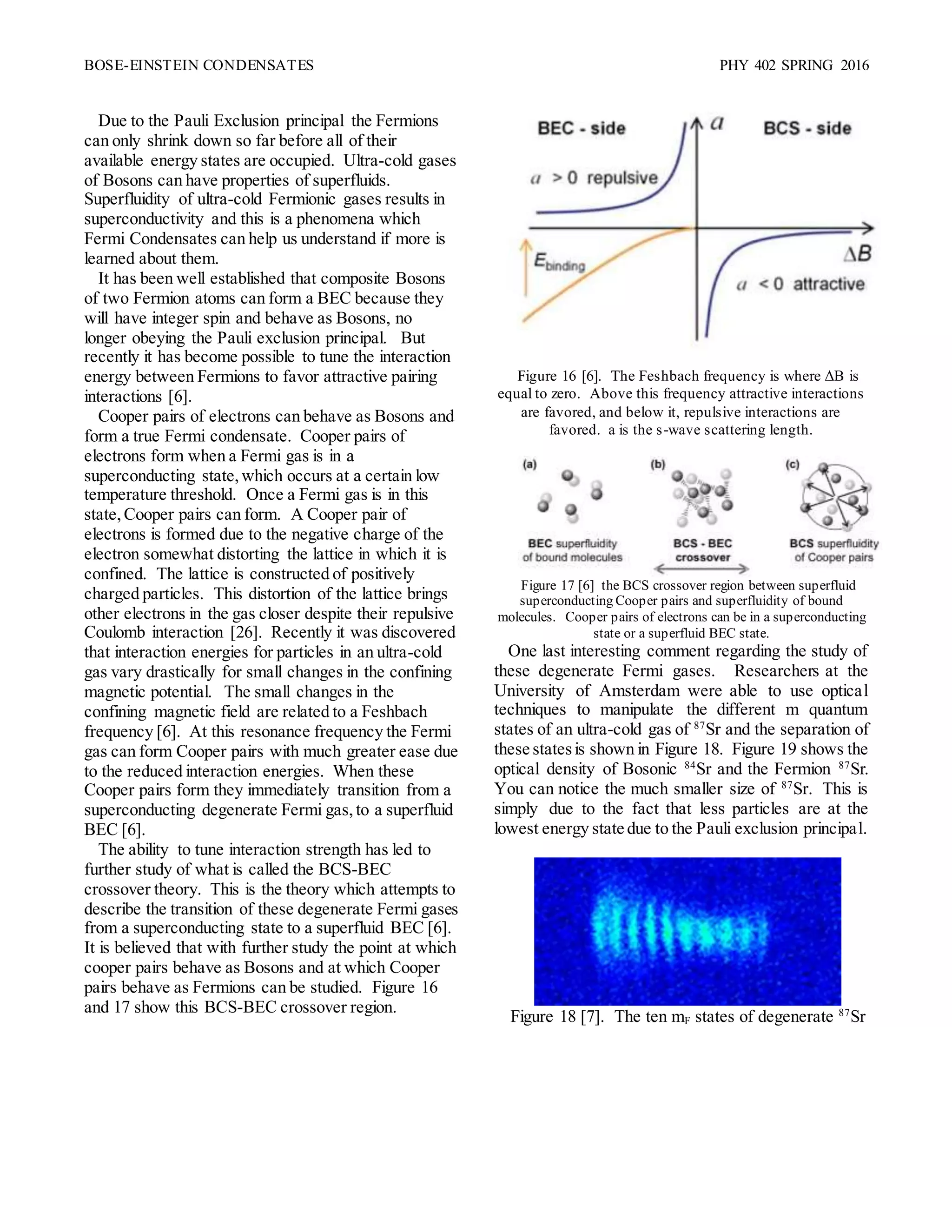 BOSE-EINSTEIN CONDENSATES PHY 402 SPRING 2016
Due to the Pauli Exclusion principal the Fermions
can only shrink down so far before all of their
available energy states are occupied. Ultra-cold gases
of Bosons can have properties of superfluids.
Superfluidity of ultra-cold Fermionic gases results in
superconductivity and this is a phenomena which
Fermi Condensates can help us understand if more is
learned about them.
It has been well established that composite Bosons
of two Fermion atoms can form a BEC because they
will have integer spin and behave as Bosons, no
longer obeying the Pauli exclusion principal. But
recently it has become possible to tune the interaction
energy between Fermions to favor attractive pairing
interactions [6].
Cooper pairs of electrons can behave as Bosons and
form a true Fermi condensate. Cooper pairs of
electrons form when a Fermi gas is in a
superconducting state,which occurs at a certain low
temperature threshold. Once a Fermi gas is in this
state,Cooper pairs can form. A Cooper pair of
electrons is formed due to the negative charge of the
electron somewhat distorting the lattice in which it is
confined. The lattice is constructed of positively
charged particles. This distortion of the lattice brings
other electrons in the gas closer despite their repulsive
Coulomb interaction [26]. Recently it was discovered
that interaction energies for particles in an ultra-cold
gas vary drastically for small changes in the confining
magnetic potential. The small changes in the
confining magnetic field are related to a Feshbach
frequency [6]. At this resonance frequency the Fermi
gas can form Cooper pairs with much greater ease due
to the reduced interaction energies. When these
Cooper pairs form they immediately transition from a
superconducting degenerate Fermi gas,to a superfluid
BEC [6].
The ability to tune interaction strength has led to
further study of what is called the BCS-BEC
crossover theory. This is the theory which attempts to
describe the transition of these degenerate Fermi gases
from a superconducting state to a superfluid BEC [6].
It is believed that with further study the point at which
cooper pairs behave as Bosons and at which Cooper
pairs behave as Fermions can be studied. Figure 16
and 17 show this BCS-BEC crossover region.
Figure 16 [6]. The Feshbach frequency is where ΔB is
equal to zero. Above this frequency attractive interactions
are favored, and below it, repulsive interactions are
favored. a is the s-wave scattering length.
Figure 17 [6] the BCS crossover region between superfluid
superconducting Cooper pairs and superfluidity of bound
molecules. Cooper pairs of electrons can be in a superconducting
state or a superfluid BEC state.
One last interesting comment regarding the study of
these degenerate Fermi gases. Researchers at the
University of Amsterdam were able to use optical
techniques to manipulate the different m quantum
states of an ultra-cold gas of 87
Sr and the separation of
these statesis shown in Figure 18. Figure 19 shows the
optical density of Bosonic 84
Sr and the Fermion 87
Sr.
You can notice the much smaller size of 87
Sr. This is
simply due to the fact that less particles are at the
lowest energy state due to the Pauli exclusion principal.
Figure 18 [7]. The ten mF states of degenerate 87
Sr
 