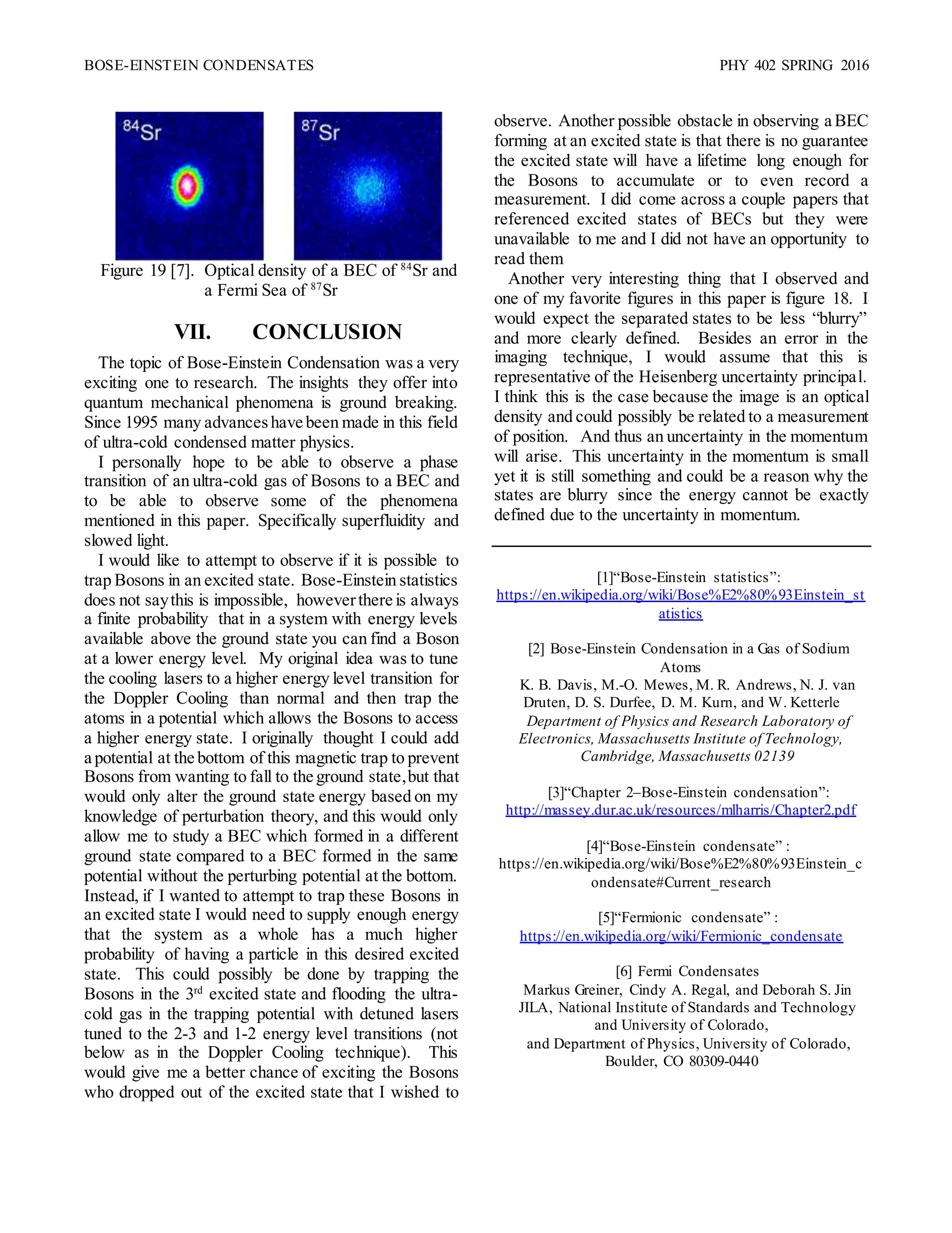 BOSE-EINSTEIN CONDENSATES PHY 402 SPRING 2016
Figure 19 [7]. Optical density of a BEC of 84
Sr and
a Fermi Sea of 87
Sr
VII. CONCLUSION
The topic of Bose-Einstein Condensation was a very
exciting one to research. The insights they offer into
quantum mechanical phenomena is ground breaking.
Since 1995 many advanceshave been made in this field
of ultra-cold condensed matter physics.
I personally hope to be able to observe a phase
transition of an ultra-cold gas of Bosons to a BEC and
to be able to observe some of the phenomena
mentioned in this paper. Specifically superfluidity and
slowed light.
I would like to attempt to observe if it is possible to
trap Bosons in an excited state. Bose-Einstein statistics
does not saythis is impossible, howeverthere is always
a finite probability that in a system with energy levels
available above the ground state you can find a Boson
at a lower energy level. My original idea was to tune
the cooling lasers to a higher energy level transition for
the Doppler Cooling than normal and then trap the
atoms in a potential which allows the Bosons to access
a higher energy state. I originally thought I could add
a potential at the bottom of this magnetic trap to prevent
Bosons from wanting to fall to the ground state,but that
would only alter the ground state energy based on my
knowledge of perturbation theory, and this would only
allow me to study a BEC which formed in a different
ground state compared to a BEC formed in the same
potential without the perturbing potential at the bottom.
Instead, if I wanted to attempt to trap these Bosons in
an excited state I would need to supply enough energy
that the system as a whole has a much higher
probability of having a particle in this desired excited
state. This could possibly be done by trapping the
Bosons in the 3rd
excited state and flooding the ultra-
cold gas in the trapping potential with detuned lasers
tuned to the 2-3 and 1-2 energy level transitions (not
below as in the Doppler Cooling technique). This
would give me a better chance of exciting the Bosons
who dropped out of the excited state that I wished to
observe. Another possible obstacle in observing a BEC
forming at an excited state is that there is no guarantee
the excited state will have a lifetime long enough for
the Bosons to accumulate or to even record a
measurement. I did come across a couple papers that
referenced excited states of BECs but they were
unavailable to me and I did not have an opportunity to
read them
Another very interesting thing that I observed and
one of my favorite figures in this paper is figure 18. I
would expect the separated states to be less “blurry”
and more clearly defined. Besides an error in the
imaging technique, I would assume that this is
representative of the Heisenberg uncertainty principal.
I think this is the case because the image is an optical
density and could possibly be related to a measurement
of position. And thus an uncertainty in the momentum
will arise. This uncertainty in the momentum is small
yet it is still something and could be a reason why the
states are blurry since the energy cannot be exactly
defined due to the uncertainty in momentum.
[1]“Bose-Einstein statistics”:
https://en.wikipedia.org/wiki/Bose%E2%80%93Einstein_st
atistics
[2] Bose-Einstein Condensation in a Gas of Sodium
Atoms
K. B. Davis, M.-O. Mewes, M. R. Andrews, N. J. van
Druten, D. S. Durfee, D. M. Kurn, and W. Ketterle
Department of Physics and Research Laboratory of
Electronics, Massachusetts Institute of Technology,
Cambridge, Massachusetts 02139
[3]“Chapter 2–Bose-Einstein condensation”:
http://massey.dur.ac.uk/resources/mlharris/Chapter2.pdf
[4]“Bose-Einstein condensate” :
https://en.wikipedia.org/wiki/Bose%E2%80%93Einstein_c
ondensate#Current_research
[5]“Fermionic condensate” :
https://en.wikipedia.org/wiki/Fermionic_condensate
[6] Fermi Condensates
Markus Greiner, Cindy A. Regal, and Deborah S. Jin
JILA, National Institute of Standards and Technology
and University of Colorado,
and Department of Physics, University of Colorado,
Boulder, CO 80309-0440
 