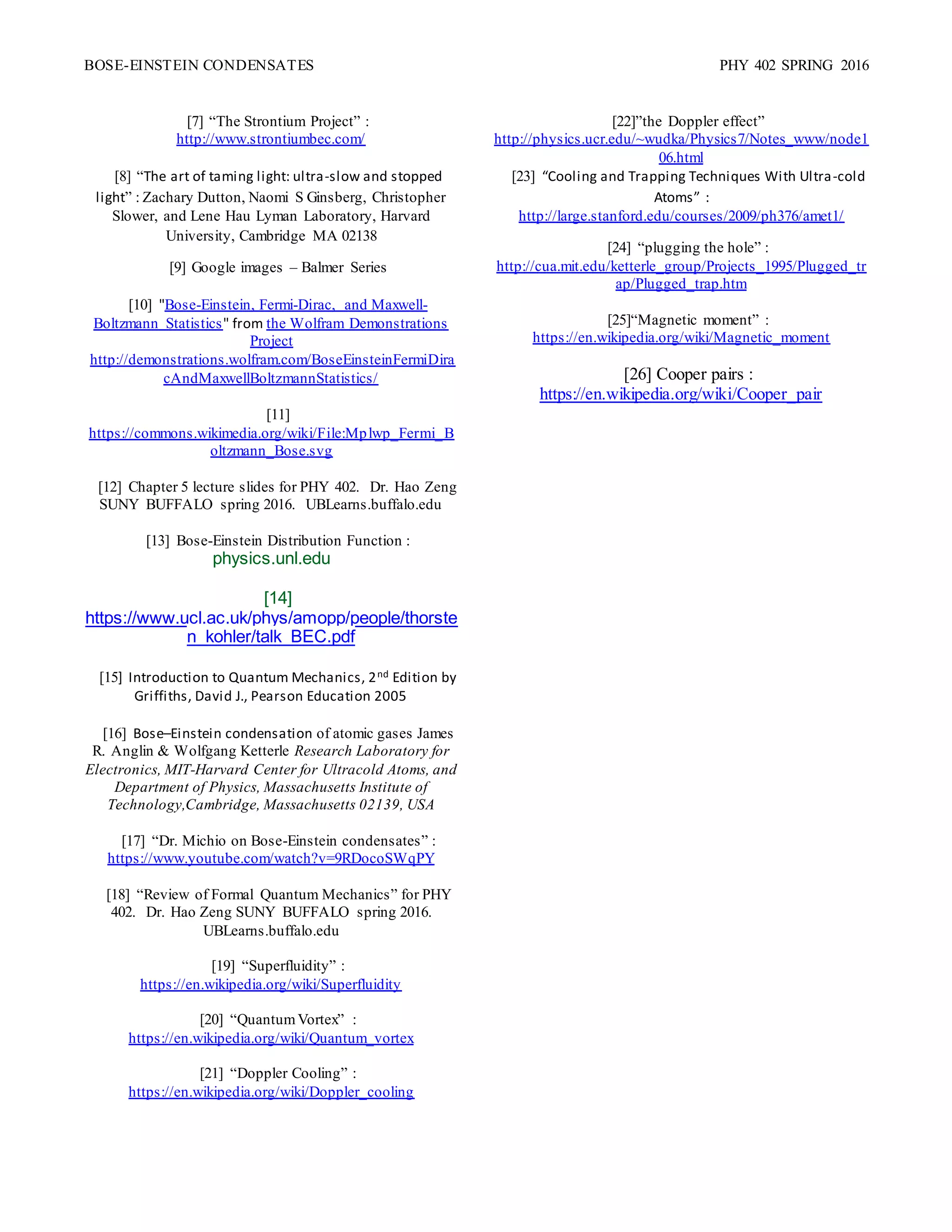 BOSE-EINSTEIN CONDENSATES PHY 402 SPRING 2016
[7] “The Strontium Project” :
http://www.strontiumbec.com/
[8] “The art of taming light: ultra-slow and stopped
light” : Zachary Dutton, Naomi S Ginsberg, Christopher
Slower, and Lene Hau Lyman Laboratory, Harvard
University, Cambridge MA 02138
[9] Google images – Balmer Series
[10] "Bose-Einstein, Fermi-Dirac, and Maxwell-
Boltzmann Statistics" from the Wolfram Demonstrations
Project
http://demonstrations.wolfram.com/BoseEinsteinFermiDira
cAndMaxwellBoltzmannStatistics/
[11]
https://commons.wikimedia.org/wiki/File:Mplwp_Fermi_B
oltzmann_Bose.svg
[12] Chapter 5 lecture slides for PHY 402. Dr. Hao Zeng
SUNY BUFFALO spring 2016. UBLearns.buffalo.edu
[13] Bose-Einstein Distribution Function :
physics.unl.edu
[14]
https://www.ucl.ac.uk/phys/amopp/people/thorste
n_kohler/talk_BEC.pdf
[15] Introduction to Quantum Mechanics, 2nd Edition by
Griffiths, David J., Pearson Education 2005
[16] Bose–Einstein condensation of atomic gases James
R. Anglin & Wolfgang Ketterle Research Laboratory for
Electronics, MIT-Harvard Center for Ultracold Atoms, and
Department of Physics, Massachusetts Institute of
Technology,Cambridge, Massachusetts 02139, USA
[17] “Dr. Michio on Bose-Einstein condensates” :
https://www.youtube.com/watch?v=9RDocoSWqPY
[18] “Review of Formal Quantum Mechanics” for PHY
402. Dr. Hao Zeng SUNY BUFFALO spring 2016.
UBLearns.buffalo.edu
[19] “Superfluidity” :
https://en.wikipedia.org/wiki/Superfluidity
[20] “QuantumVortex” :
https://en.wikipedia.org/wiki/Quantum_vortex
[21] “Doppler Cooling” :
https://en.wikipedia.org/wiki/Doppler_cooling
[22]”the Doppler effect”
http://physics.ucr.edu/~wudka/Physics7/Notes_www/node1
06.html
[23] “Cooling and Trapping Techniques With Ultra-cold
Atoms” :
http://large.stanford.edu/courses/2009/ph376/amet1/
[24] “plugging the hole” :
http://cua.mit.edu/ketterle_group/Projects_1995/Plugged_tr
ap/Plugged_trap.htm
[25]“Magnetic moment” :
https://en.wikipedia.org/wiki/Magnetic_moment
[26] Cooper pairs :
https://en.wikipedia.org/wiki/Cooper_pair
 
