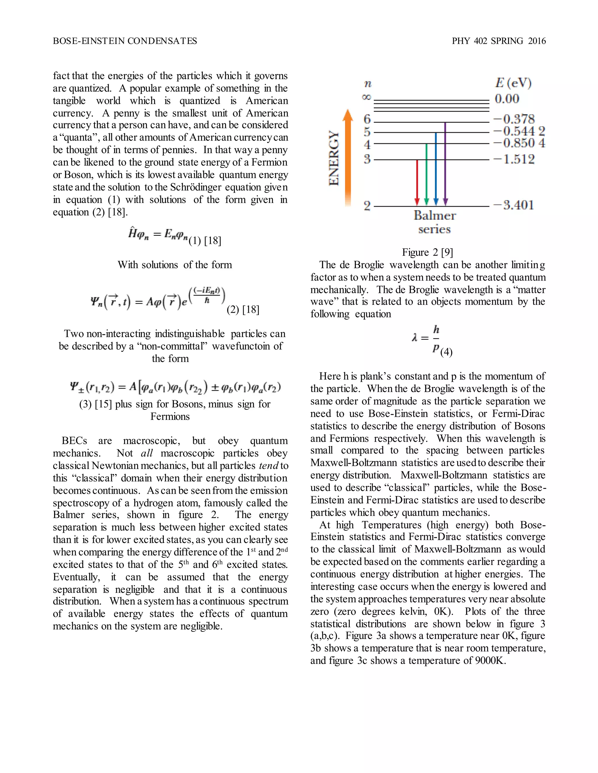 BOSE-EINSTEIN CONDENSATES PHY 402 SPRING 2016
fact that the energies of the particles which it governs
are quantized. A popular example of something in the
tangible world which is quantized is American
currency. A penny is the smallest unit of American
currency that a person can have, and can be considered
a “quanta”, all other amounts of American currencycan
be thought of in terms of pennies. In that way a penny
can be likened to the ground state energy of a Fermion
or Boson, which is its lowest available quantum energy
state and the solution to the Schrödinger equation given
in equation (1) with solutions of the form given in
equation (2) [18].
(1) [18]
With solutions of the form
(2) [18]
Two non-interacting indistinguishable particles can
be described by a “non-committal” wavefunctoin of
the form
(3) [15] plus sign for Bosons, minus sign for
Fermions
BECs are macroscopic, but obey quantum
mechanics. Not all macroscopic particles obey
classical Newtonian mechanics, but all particles tend to
this “classical” domain when their energy distribution
becomescontinuous. Ascan be seenfrom the emission
spectroscopy of a hydrogen atom, famously called the
Balmer series, shown in figure 2. The energy
separation is much less between higher excited states
than it is for lower excited states,as you can clearly see
when comparing the energy difference of the 1st
and 2nd
excited states to that of the 5th
and 6th
excited states.
Eventually, it can be assumed that the energy
separation is negligible and that it is a continuous
distribution. When a system has a continuous spectrum
of available energy states the effects of quantum
mechanics on the system are negligible.
Figure 2 [9]
The de Broglie wavelength can be another limiting
factor as to when a system needs to be treated quantum
mechanically. The de Broglie wavelength is a “matter
wave” that is related to an objects momentum by the
following equation
(4)
Here h is plank’s constant and p is the momentum of
the particle. When the de Broglie wavelength is of the
same order of magnitude as the particle separation we
need to use Bose-Einstein statistics, or Fermi-Dirac
statistics to describe the energy distribution of Bosons
and Fermions respectively. When this wavelength is
small compared to the spacing between particles
Maxwell-Boltzmann statistics are usedto describe their
energy distribution. Maxwell-Boltzmann statistics are
used to describe “classical” particles, while the Bose-
Einstein and Fermi-Dirac statistics are used to describe
particles which obey quantum mechanics.
At high Temperatures (high energy) both Bose-
Einstein statistics and Fermi-Dirac statistics converge
to the classical limit of Maxwell-Boltzmann as would
be expected based on the comments earlier regarding a
continuous energy distribution at higher energies. The
interesting case occurs when the energy is lowered and
the system approaches temperatures very near absolute
zero (zero degrees kelvin, 0K). Plots of the three
statistical distributions are shown below in figure 3
(a,b,c). Figure 3a shows a temperature near 0K, figure
3b shows a temperature that is near room temperature,
and figure 3c shows a temperature of 9000K.
 