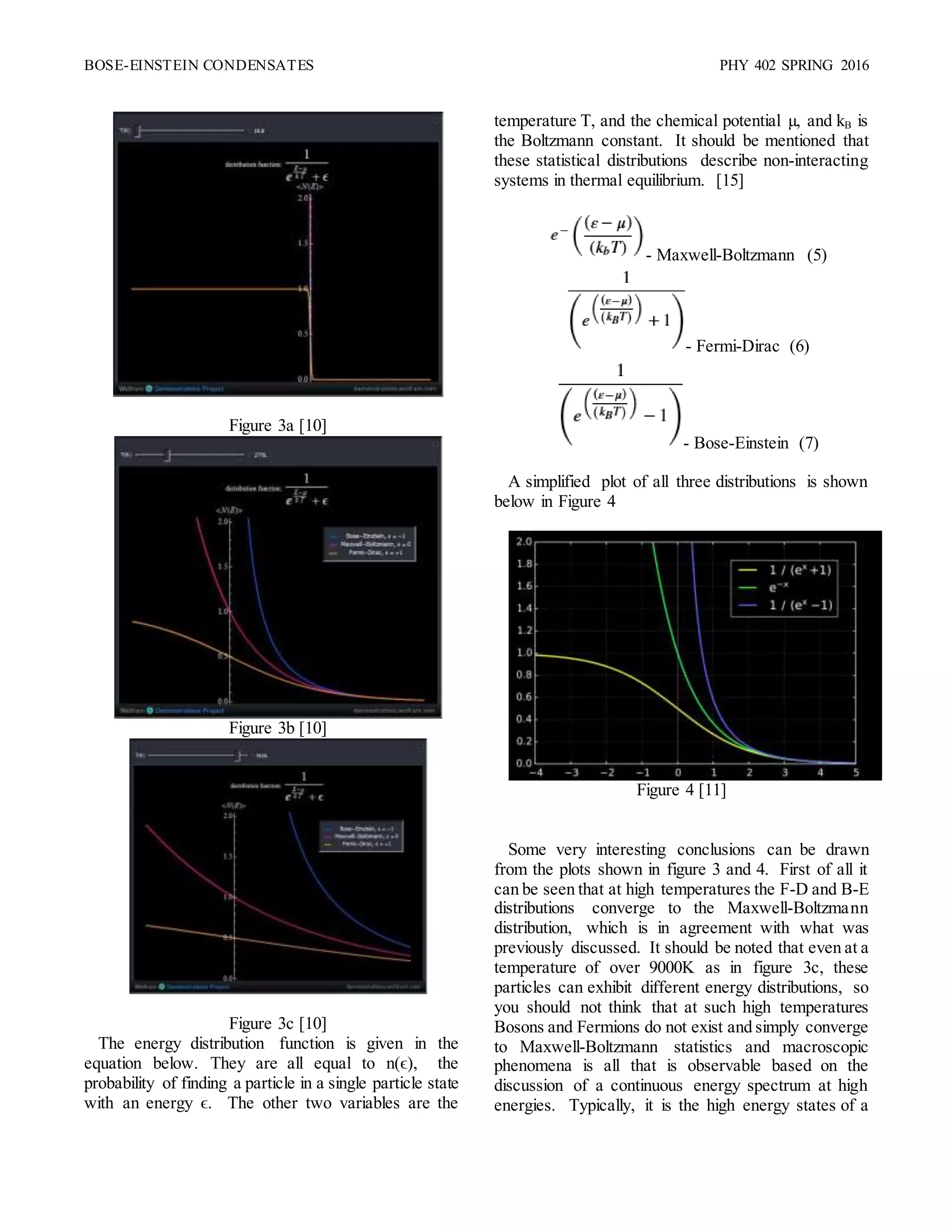 BOSE-EINSTEIN CONDENSATES PHY 402 SPRING 2016
Figure 3a [10]
Figure 3b [10]
Figure 3c [10]
The energy distribution function is given in the
equation below. They are all equal to n(ϵ), the
probability of finding a particle in a single particle state
with an energy ϵ. The other two variables are the
temperature T, and the chemical potential µ, and kB is
the Boltzmann constant. It should be mentioned that
these statistical distributions describe non-interacting
systems in thermal equilibrium. [15]
- Maxwell-Boltzmann (5)
- Fermi-Dirac (6)
- Bose-Einstein (7)
A simplified plot of all three distributions is shown
below in Figure 4
Figure 4 [11]
Some very interesting conclusions can be drawn
from the plots shown in figure 3 and 4. First of all it
can be seen that at high temperatures the F-D and B-E
distributions converge to the Maxwell-Boltzmann
distribution, which is in agreement with what was
previously discussed. It should be noted that even at a
temperature of over 9000K as in figure 3c, these
particles can exhibit different energy distributions, so
you should not think that at such high temperatures
Bosons and Fermions do not exist and simply converge
to Maxwell-Boltzmann statistics and macroscopic
phenomena is all that is observable based on the
discussion of a continuous energy spectrum at high
energies. Typically, it is the high energy states of a
 