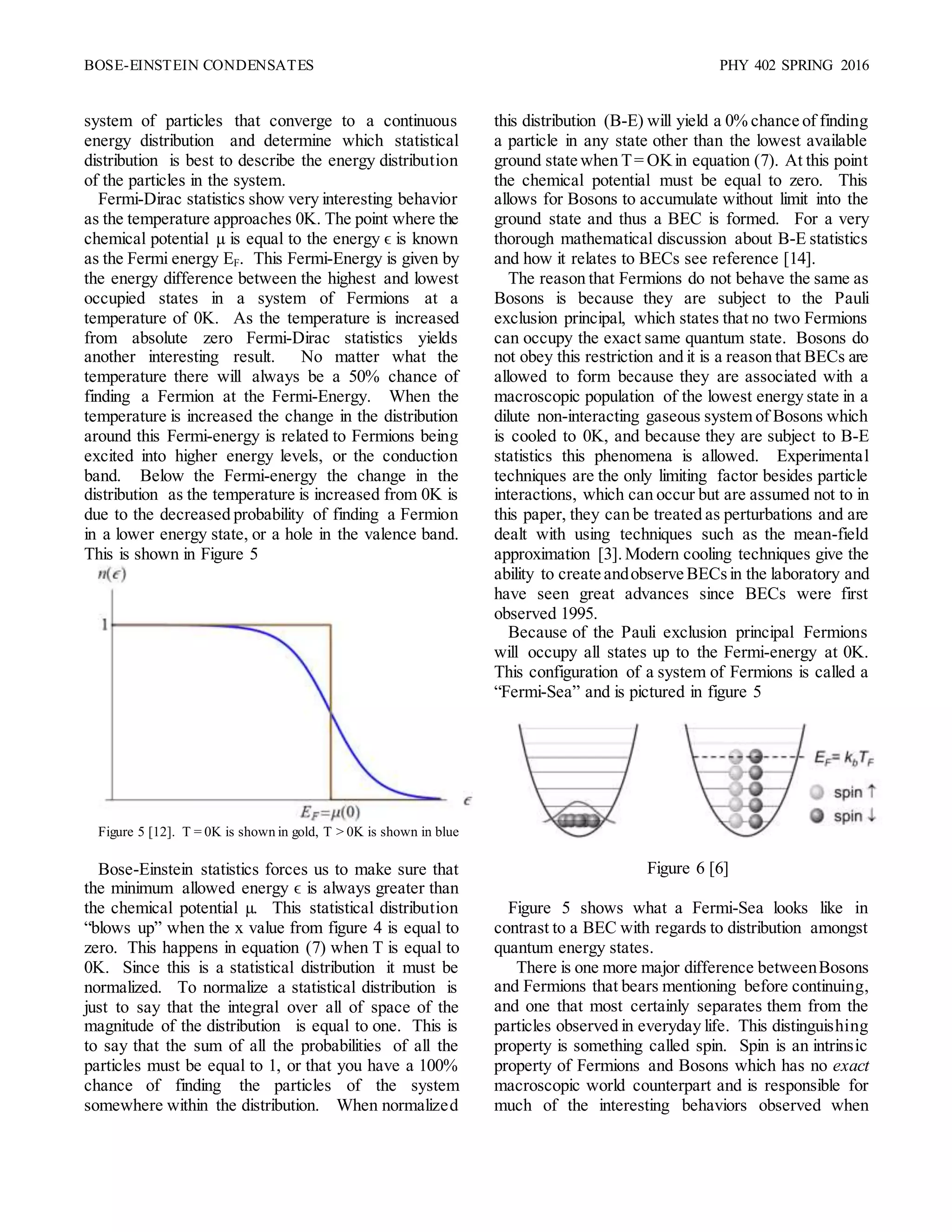 BOSE-EINSTEIN CONDENSATES PHY 402 SPRING 2016
system of particles that converge to a continuous
energy distribution and determine which statistical
distribution is best to describe the energy distribution
of the particles in the system.
Fermi-Dirac statistics show very interesting behavior
as the temperature approaches 0K. The point where the
chemical potential µ is equal to the energy ϵ is known
as the Fermi energy EF. This Fermi-Energy is given by
the energy difference between the highest and lowest
occupied states in a system of Fermions at a
temperature of 0K. As the temperature is increased
from absolute zero Fermi-Dirac statistics yields
another interesting result. No matter what the
temperature there will always be a 50% chance of
finding a Fermion at the Fermi-Energy. When the
temperature is increased the change in the distribution
around this Fermi-energy is related to Fermions being
excited into higher energy levels, or the conduction
band. Below the Fermi-energy the change in the
distribution as the temperature is increased from 0K is
due to the decreased probability of finding a Fermion
in a lower energy state, or a hole in the valence band.
This is shown in Figure 5
Figure 5 [12]. T = 0K is shown in gold, T > 0K is shown in blue
Bose-Einstein statistics forces us to make sure that
the minimum allowed energy ϵ is always greater than
the chemical potential µ. This statistical distribution
“blows up” when the x value from figure 4 is equal to
zero. This happens in equation (7) when T is equal to
0K. Since this is a statistical distribution it must be
normalized. To normalize a statistical distribution is
just to say that the integral over all of space of the
magnitude of the distribution is equal to one. This is
to say that the sum of all the probabilities of all the
particles must be equal to 1, or that you have a 100%
chance of finding the particles of the system
somewhere within the distribution. When normalized
this distribution (B-E) will yield a 0% chance of finding
a particle in any state other than the lowest available
ground state when T= OKin equation (7). At this point
the chemical potential must be equal to zero. This
allows for Bosons to accumulate without limit into the
ground state and thus a BEC is formed. For a very
thorough mathematical discussion about B-E statistics
and how it relates to BECs see reference [14].
The reason that Fermions do not behave the same as
Bosons is because they are subject to the Pauli
exclusion principal, which states that no two Fermions
can occupy the exact same quantum state. Bosons do
not obey this restriction and it is a reason that BECs are
allowed to form because they are associated with a
macroscopic population of the lowest energy state in a
dilute non-interacting gaseous system of Bosons which
is cooled to 0K, and because they are subject to B-E
statistics this phenomena is allowed. Experimental
techniques are the only limiting factor besides particle
interactions, which can occur but are assumed not to in
this paper, they can be treated as perturbations and are
dealt with using techniques such as the mean-field
approximation [3]. Modern cooling techniques give the
ability to create andobserve BECsin the laboratory and
have seen great advances since BECs were first
observed 1995.
Because of the Pauli exclusion principal Fermions
will occupy all states up to the Fermi-energy at 0K.
This configuration of a system of Fermions is called a
“Fermi-Sea” and is pictured in figure 5
Figure 6 [6]
Figure 5 shows what a Fermi-Sea looks like in
contrast to a BEC with regards to distribution amongst
quantum energy states.
There is one more major difference betweenBosons
and Fermions that bears mentioning before continuing,
and one that most certainly separates them from the
particles observed in everyday life. This distinguishing
property is something called spin. Spin is an intrinsic
property of Fermions and Bosons which has no exact
macroscopic world counterpart and is responsible for
much of the interesting behaviors observed when
 