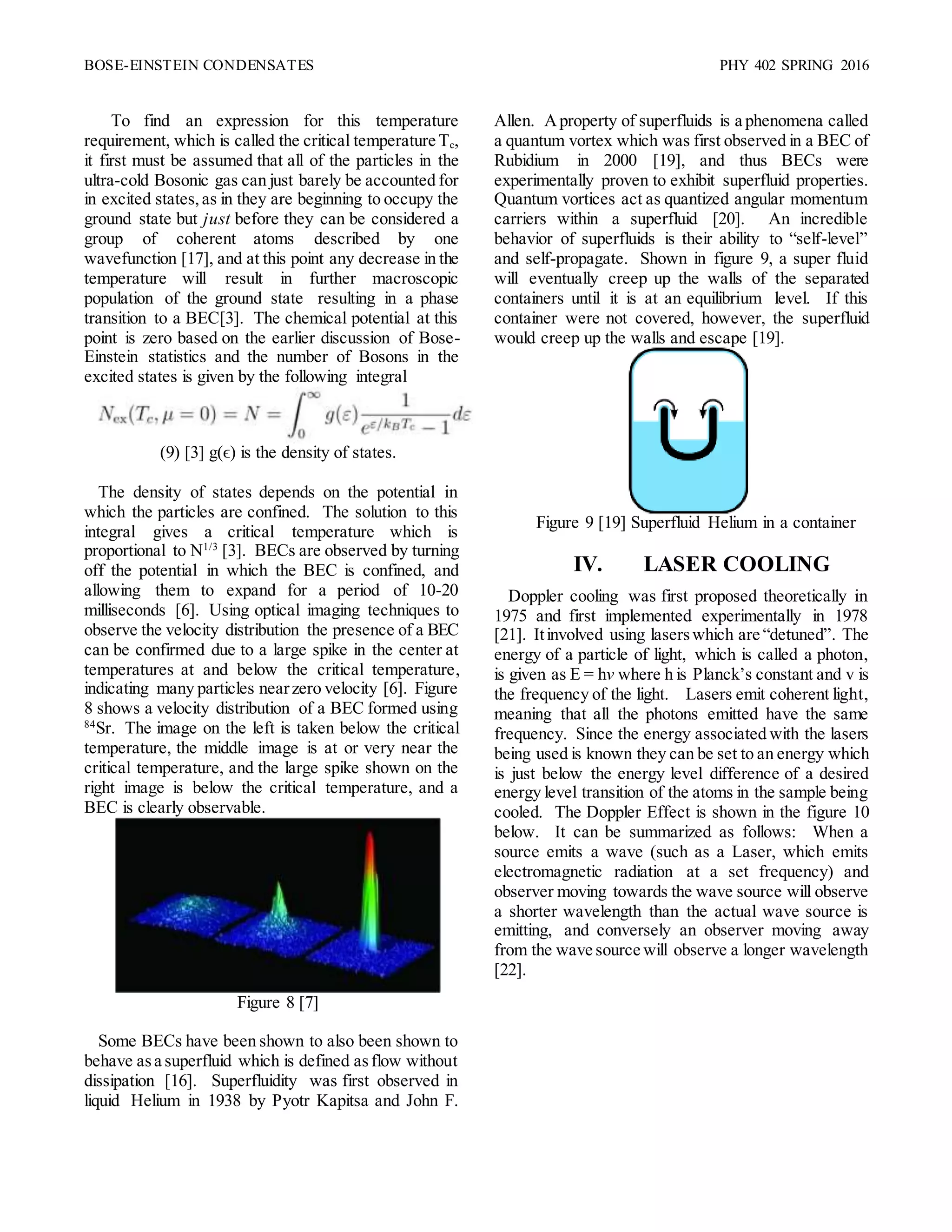 BOSE-EINSTEIN CONDENSATES PHY 402 SPRING 2016
To find an expression for this temperature
requirement, which is called the critical temperature Tc,
it first must be assumed that all of the particles in the
ultra-cold Bosonic gas can just barely be accounted for
in excited states,as in they are beginning to occupy the
ground state but just before they can be considered a
group of coherent atoms described by one
wavefunction [17], and at this point any decrease in the
temperature will result in further macroscopic
population of the ground state resulting in a phase
transition to a BEC[3]. The chemical potential at this
point is zero based on the earlier discussion of Bose-
Einstein statistics and the number of Bosons in the
excited states is given by the following integral
(9) [3] g(ϵ) is the density of states.
The density of states depends on the potential in
which the particles are confined. The solution to this
integral gives a critical temperature which is
proportional to N1/3
[3]. BECs are observed by turning
off the potential in which the BEC is confined, and
allowing them to expand for a period of 10-20
milliseconds [6]. Using optical imaging techniques to
observe the velocity distribution the presence of a BEC
can be confirmed due to a large spike in the center at
temperatures at and below the critical temperature,
indicating many particles nearzero velocity [6]. Figure
8 shows a velocity distribution of a BEC formed using
84
Sr. The image on the left is taken below the critical
temperature, the middle image is at or very near the
critical temperature, and the large spike shown on the
right image is below the critical temperature, and a
BEC is clearly observable.
Figure 8 [7]
Some BECs have been shown to also been shown to
behave asa superfluid which is defined asflow without
dissipation [16]. Superfluidity was first observed in
liquid Helium in 1938 by Pyotr Kapitsa and John F.
Allen. Aproperty of superfluids is a phenomena called
a quantum vortex which was first observed in a BEC of
Rubidium in 2000 [19], and thus BECs were
experimentally proven to exhibit superfluid properties.
Quantum vortices act as quantized angular momentum
carriers within a superfluid [20]. An incredible
behavior of superfluids is their ability to “self-level”
and self-propagate. Shown in figure 9, a super fluid
will eventually creep up the walls of the separated
containers until it is at an equilibrium level. If this
container were not covered, however, the superfluid
would creep up the walls and escape [19].
Figure 9 [19] Superfluid Helium in a container
IV. LASER COOLING
Doppler cooling was first proposed theoretically in
1975 and first implemented experimentally in 1978
[21]. Itinvolved using laserswhich are “detuned”. The
energy of a particle of light, which is called a photon,
is given as E = hv where h is Planck’s constant and v is
the frequency of the light. Lasers emit coherent light,
meaning that all the photons emitted have the same
frequency. Since the energy associated with the lasers
being used is known they can be set to an energy which
is just below the energy level difference of a desired
energy level transition of the atoms in the sample being
cooled. The Doppler Effect is shown in the figure 10
below. It can be summarized as follows: When a
source emits a wave (such as a Laser, which emits
electromagnetic radiation at a set frequency) and
observer moving towards the wave source will observe
a shorter wavelength than the actual wave source is
emitting, and conversely an observer moving away
from the wave source will observe a longer wavelength
[22].
 