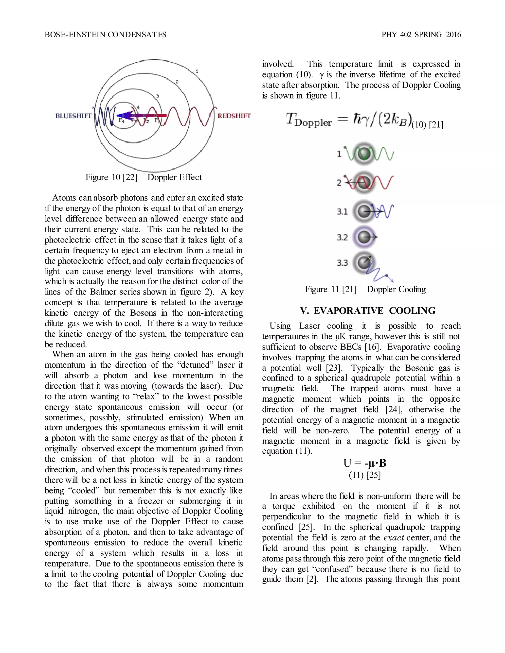BOSE-EINSTEIN CONDENSATES PHY 402 SPRING 2016
Figure 10 [22] – Doppler Effect
Atoms can absorb photons and enter an excited state
if the energy of the photon is equal to that of an energy
level difference between an allowed energy state and
their current energy state. This can be related to the
photoelectric effect in the sense that it takes light of a
certain frequency to eject an electron from a metal in
the photoelectric effect,and only certain frequencies of
light can cause energy level transitions with atoms,
which is actually the reason for the distinct color of the
lines of the Balmer series shown in figure 2). A key
concept is that temperature is related to the average
kinetic energy of the Bosons in the non-interacting
dilute gas we wish to cool. If there is a way to reduce
the kinetic energy of the system, the temperature can
be reduced.
When an atom in the gas being cooled has enough
momentum in the direction of the “detuned” laser it
will absorb a photon and lose momentum in the
direction that it was moving (towards the laser). Due
to the atom wanting to “relax” to the lowest possible
energy state spontaneous emission will occur (or
sometimes, possibly, stimulated emission) When an
atom undergoes this spontaneous emission it will emit
a photon with the same energy as that of the photon it
originally observed except the momentum gained from
the emission of that photon will be in a random
direction, and whenthis processis repeatedmany times
there will be a net loss in kinetic energy of the system
being “cooled” but remember this is not exactly like
putting something in a freezer or submerging it in
liquid nitrogen, the main objective of Doppler Cooling
is to use make use of the Doppler Effect to cause
absorption of a photon, and then to take advantage of
spontaneous emission to reduce the overall kinetic
energy of a system which results in a loss in
temperature. Due to the spontaneous emission there is
a limit to the cooling potential of Doppler Cooling due
to the fact that there is always some momentum
involved. This temperature limit is expressed in
equation (10). γ is the inverse lifetime of the excited
state after absorption. The process of Doppler Cooling
is shown in figure 11.
(10) [21]
Figure 11 [21] – Doppler Cooling
V. EVAPORATIVE COOLING
Using Laser cooling it is possible to reach
temperatures in the µK range, however this is still not
sufficient to observe BECs [16]. Evaporative cooling
involves trapping the atoms in what can be considered
a potential well [23]. Typically the Bosonic gas is
confined to a spherical quadrupole potential within a
magnetic field. The trapped atoms must have a
magnetic moment which points in the opposite
direction of the magnet field [24], otherwise the
potential energy of a magnetic moment in a magnetic
field will be non-zero. The potential energy of a
magnetic moment in a magnetic field is given by
equation (11).
U = -µ·B
(11) [25]
In areas where the field is non-uniform there will be
a torque exhibited on the moment if it is not
perpendicular to the magnetic field in which it is
confined [25]. In the spherical quadrupole trapping
potential the field is zero at the exact center, and the
field around this point is changing rapidly. When
atoms passthrough this zero point of the magnetic field
they can get “confused” because there is no field to
guide them [2]. The atoms passing through this point
 