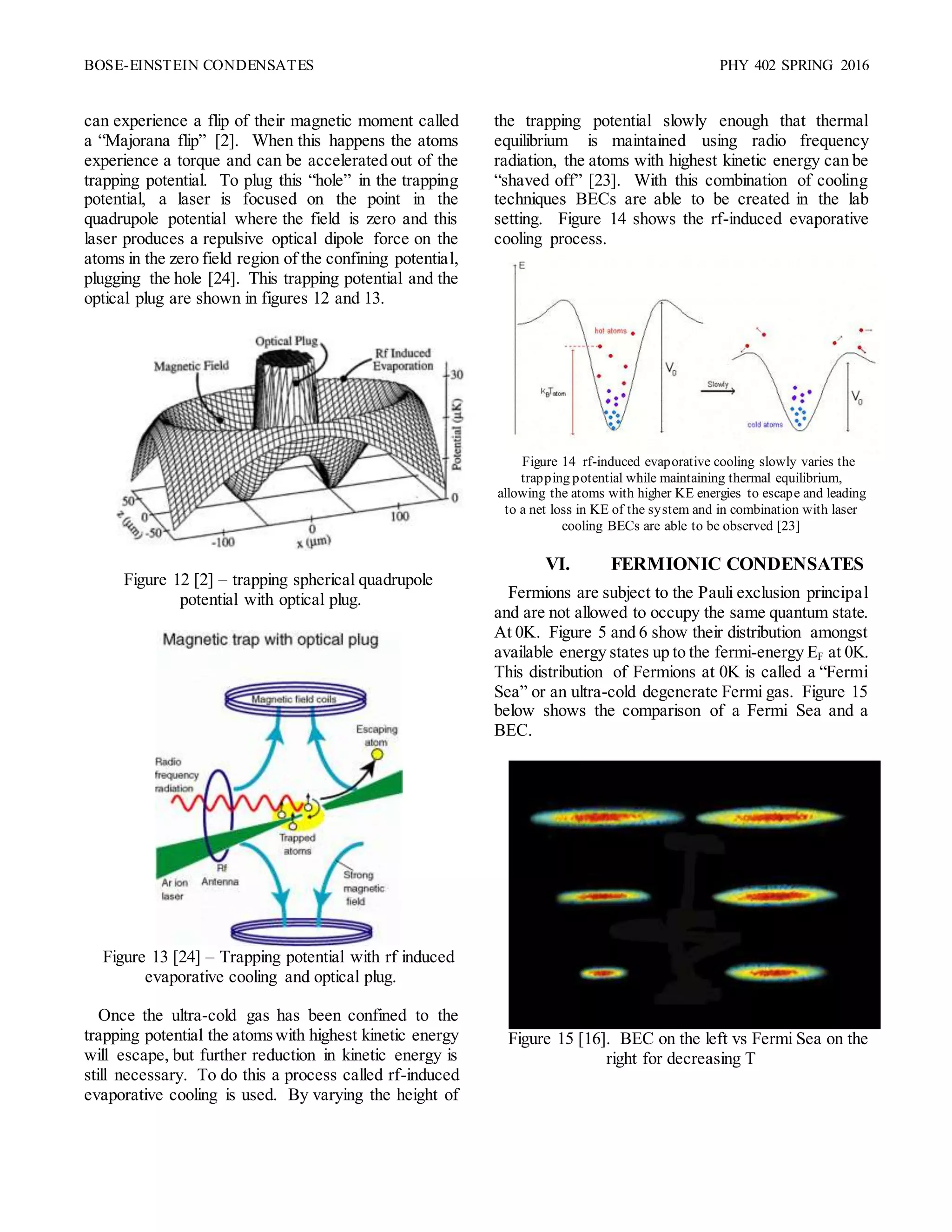 BOSE-EINSTEIN CONDENSATES PHY 402 SPRING 2016
can experience a flip of their magnetic moment called
a “Majorana flip” [2]. When this happens the atoms
experience a torque and can be accelerated out of the
trapping potential. To plug this “hole” in the trapping
potential, a laser is focused on the point in the
quadrupole potential where the field is zero and this
laser produces a repulsive optical dipole force on the
atoms in the zero field region of the confining potential,
plugging the hole [24]. This trapping potential and the
optical plug are shown in figures 12 and 13.
Figure 12 [2] – trapping spherical quadrupole
potential with optical plug.
Figure 13 [24] – Trapping potential with rf induced
evaporative cooling and optical plug.
Once the ultra-cold gas has been confined to the
trapping potential the atomswith highest kinetic energy
will escape, but further reduction in kinetic energy is
still necessary. To do this a process called rf-induced
evaporative cooling is used. By varying the height of
the trapping potential slowly enough that thermal
equilibrium is maintained using radio frequency
radiation, the atoms with highest kinetic energy can be
“shaved off” [23]. With this combination of cooling
techniques BECs are able to be created in the lab
setting. Figure 14 shows the rf-induced evaporative
cooling process.
Figure 14 rf-induced evaporative cooling slowly varies the
trapping potential while maintaining thermal equilibrium,
allowing the atoms with higher KE energies to escape and leading
to a net loss in KE of the system and in combination with laser
cooling BECs are able to be observed [23]
VI. FERMIONIC CONDENSATES
Fermions are subject to the Pauli exclusion principal
and are not allowed to occupy the same quantum state.
At 0K. Figure 5 and 6 show their distribution amongst
available energy states up to the fermi-energy EF at 0K.
This distribution of Fermions at 0K is called a “Fermi
Sea” or an ultra-cold degenerate Fermi gas. Figure 15
below shows the comparison of a Fermi Sea and a
BEC.
Figure 15 [16]. BEC on the left vs Fermi Sea on the
right for decreasing T
 