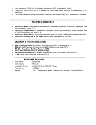  Easy adoption of ECRM tool for updating complaints & RFO to clients with in SLA.
 Configuring ASMI G.703 and V.35 Modem at Client sites during technical troubleshooting for IP
customers.
 Tracking all handover circuits and updating inventories and keeping track of BT spare cards & modems.
Rewards & Recognition
 Awarded the ‘Hi FI” for successfully Implementing Enterprise IP projects in South Africa & Kenya at Tata
Communications in Aug 2015
 Awarded the ‘Blue Ribbon’ for successfully completing critical programme much before the target date
at Tata Communications in June 2014.
 Awarded the ‘Extra Mile’ for successfully executing project on time at Tata Communications in Mar 2013.
 Awarded the ‘Shining Star of the Week’ at Bharti Airtel Services Ltd in Sep 2009
Education & Training Credentials
 MBA –Communications, Annamalai University (2007-2009), an aggregate 68 %
 BE-ECE, SNCET college, Anna University (2002- 2006), an aggregate 71 %
 ITIL 2011 Foundation Certified, Axelos in 2014.
 Prince 2 Foundation Certified , Axelos in 2016
 PMI member with Member ID 3028617 and trained in PMP at Infocareer Chennai in 2013
 CCNA trained from Sansbound ,Chennai in 2010
PERSONAL SNIPPETS
 Date of Birth : 22/05/1984
 Marital Status : Married
 Languages Known : English, Hindi, and Tamil & Telugu
 Pass port no : J3098992
 Address : Flat F2, Lakshmanan Nivas, Venkatapuram, Ambattur, Chennnai-600053
 