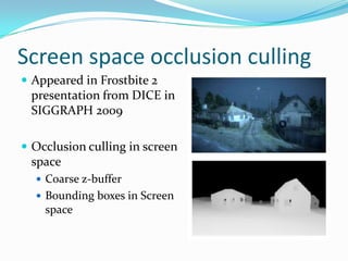 Screen space occlusion culling
 Appeared in Frostbite 2
 presentation from DICE in
 SIGGRAPH 2009

 Occlusion culling in screen
 space
   Coarse z-buffer
   Bounding boxes in Screen
    space
 