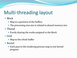 Multi-threading layout
 Block
    Map to a partition of the buffers
    The processing area size is related to shared memory size
 Thread
    Evenly sharing the works assigned to the block
 Gird
    Map to the whole buffer
 Kernel
    Each pass in the rendering process map to one kernel
     program
 