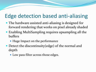 Edge detection based anti-aliasing
 The hardware assisted anti-aliasing is designed for
  forward rendering that works on pixel already shaded
 Enabling MultiSampling requires upsampling all the
  buffers
   Huge Impact on the performance
 Detect the discontinuity(edge) of the normal and
 depth
   Low pass filter across those edges.
 