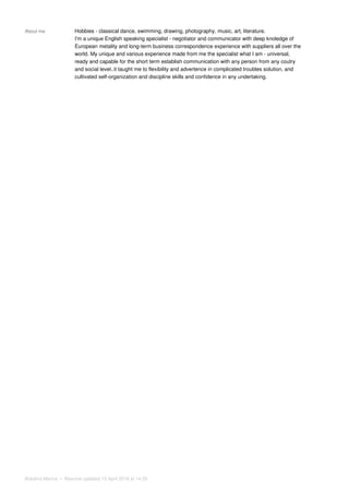 About me Hobbies - classical dance, swimming, drawing, photography, music, art, literature.
I'm a unique English speaking specialist - negotiator and communicator with deep knoledge of
European metality and long-term business correspondence experience with suppliers all over the
world. My unique and various experience made from me the specialist what I am - universal,
ready and capable for the short term establish communication with any person from any coutry
and social level..it taught me to flexibility and advertence in complicated troubles solution, and
cultivated self-organization and discipline skills and confidence in any undertaking.
Bolotina Marina • Resume updated 15 April 2016 at 14:35
 