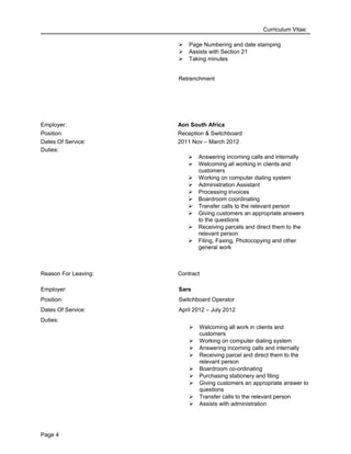 Curriculum Vitae:
 Page Numbering and date stamping
 Assists with Section 21
 Taking minutes
Retrenchment
Employer: Aon South Africa
Position: Reception & Switchboard
Dates Of Service: 2011 Nov – March 2012
Duties:
 Answering incoming calls and internally
 Welcoming all working in clients and
customers
 Working on computer dialing system
 Administration Assistant
 Processing invoices
 Boardroom coordinating
 Transfer calls to the relevant person
 Giving customers an appropriate answers
to the questions
 Receiving parcels and direct them to the
relevant person
 Filing, Faxing, Photocopying and other
general work
Reason For Leaving: Contract
Employer: Sars
Position: Switchboard Operator
Dates Of Service: April 2012 – July 2012
Duties:
 Welcoming all work in clients and
customers
 Working on computer dialing system
 Answering incoming calls and internally
 Receiving parcel and direct them to the
relevant person
 Boardroom co-ordinating
 Purchasing stationery and filing
 Giving customers an appropriate answer to
questions
 Transfer calls to the relevant person
 Assists with administration
Page 4
 