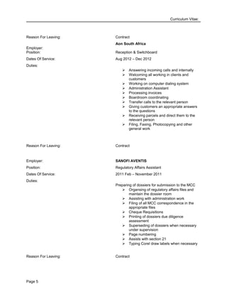 Curriculum Vitae:
Reason For Leaving: Contract
Employer:
Aon South Africa
Position: Reception & Switchboard
Dates Of Service: Aug 2012 – Dec 2012
Duties:
 Answering incoming calls and internally
 Welcoming all working in clients and
customers
 Working on computer dialing system
 Administration Assistant
 Processing invoices
 Boardroom coordinating
 Transfer calls to the relevant person
 Giving customers an appropriate answers
to the questions
 Receiving parcels and direct them to the
relevant person
 Filing, Faxing, Photocopying and other
general work
Reason For Leaving: Contract
Employer: SANOFI AVENTIS
Position: Regulatory Affairs Assistant
Dates Of Service: 2011 Feb – November 2011
Duties:
Preparing of dossiers for submission to the MCC
 Organsing of regulatory affairs files and
maintain the dossier room
 Assisting with administration work
 Filing of all MCC correspondence in the
appropriate files
 Cheque Requisitions
 Printing of dossiers due diligence
assessment
 Superseding of dossiers when necessary
under supervision
 Page numbering
 Assists with section 21
 Typing Corel draw labels when necessary
Reason For Leaving: Contract
Page 5
 