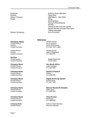 Curriculum Vitae:
Employer Anthony Hinds Attorneys
Position Filing Clerk
Dates of Service 2005 March – Dec 2005
Duties Filling
Administration
Faxing & Photocopying
Printing
Taking out files from the cabinet
Record the files and take them back
Talking messages
Reason for leaving End of Contract
References
Company Name Sanofi Aventis
Contact Person
Position
Penny Slabbert
Senior Pharmacists
Contact Numbers
Contact Person
Position
Contact Numbers
011-256- 3741 / 3886
Graeme James
Head of Regulatory
011 256 3755
Quintiles
Contact person Abigail September
Contact Numbers 012-6712241
Company Name Aon South Africa
Contact Person Linda Carragha
Contact Numbers 011-944-7000
Company Name Saatchi & Saatchi
Contact Person Patrick
Contact Numbers 011-548-6000
Company Name Digital Archiving System
Contact Person Eschel Fakoe
Contact Numbers 011-447-1282
Company Name Netcare Rosebank Hospital
Contact Person Sister Joyce
Contact Numbers 011-3280-500
Company Name Only the best
Contact Person Dominique
Contact Numbers
Company Name
Contact Person
011-789-8282
Anthony Hinds Attorneys
Sharusha Moodley
Page 7
 