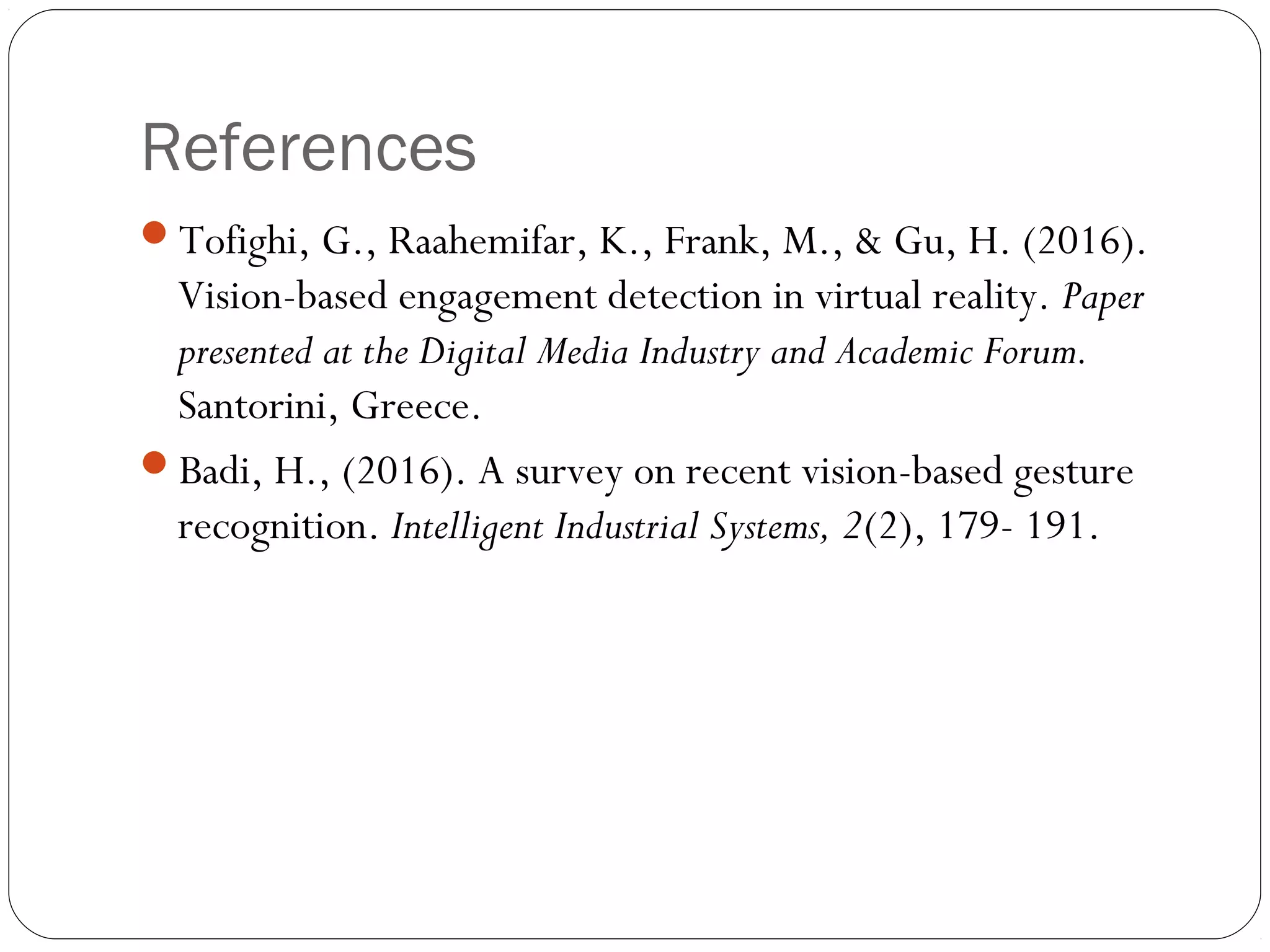 References
Tofighi, G., Raahemifar, K., Frank, M., & Gu, H. (2016).
Vision-based engagement detection in virtual reality. Paper
presented at the Digital Media Industry and Academic Forum.
Santorini, Greece.
Badi, H., (2016). A survey on recent vision-based gesture
recognition. Intelligent Industrial Systems, 2(2), 179- 191.
 