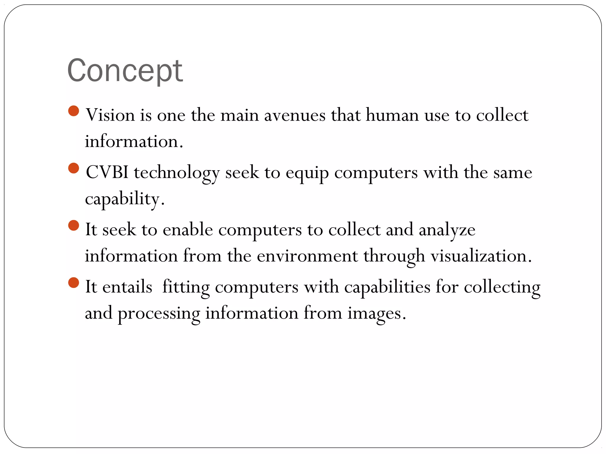 Concept
Vision is one the main avenues that human use to collect
information.
CVBI technology seek to equip computers with the same
capability.
It seek to enable computers to collect and analyze
information from the environment through visualization.
It entails fitting computers with capabilities for collecting
and processing information from images.
 