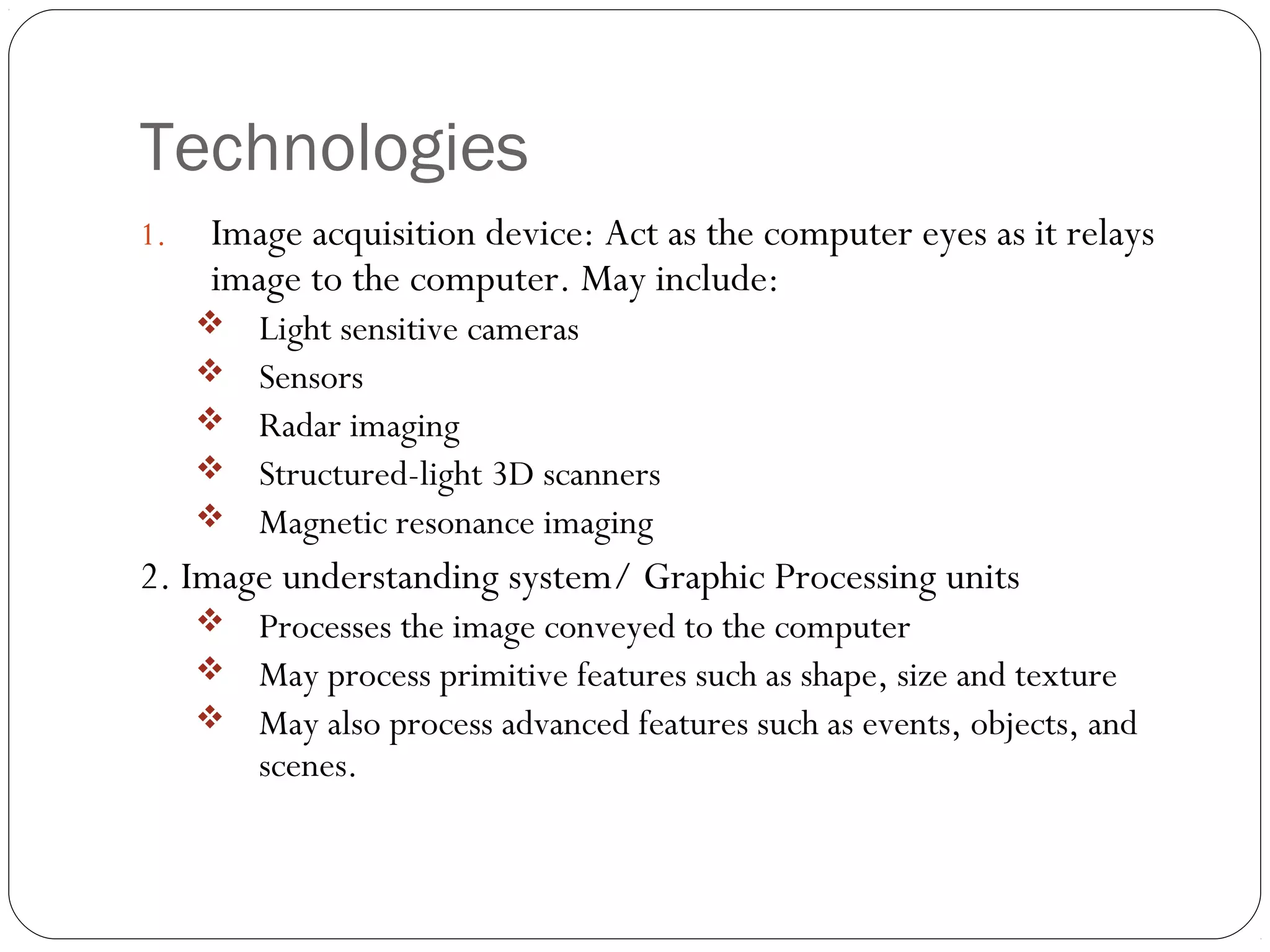 Technologies
1. Image acquisition device: Act as the computer eyes as it relays
image to the computer. May include:
 Light sensitive cameras
 Sensors
 Radar imaging
 Structured-light 3D scanners
 Magnetic resonance imaging
2. Image understanding system/ Graphic Processing units
 Processes the image conveyed to the computer
 May process primitive features such as shape, size and texture
 May also process advanced features such as events, objects, and
scenes.
 