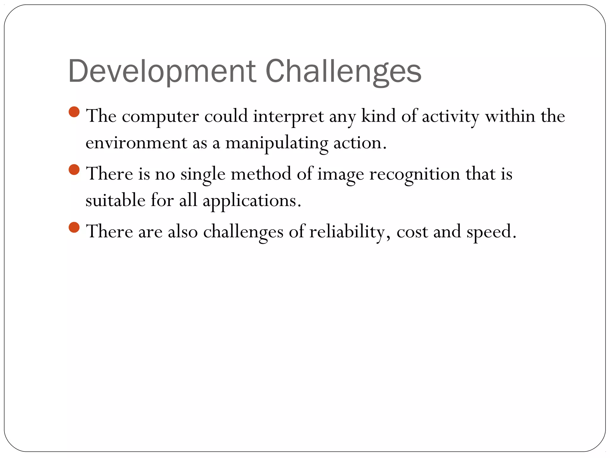 Development Challenges
The computer could interpret any kind of activity within the
environment as a manipulating action.
There is no single method of image recognition that is
suitable for all applications.
There are also challenges of reliability, cost and speed.
 
