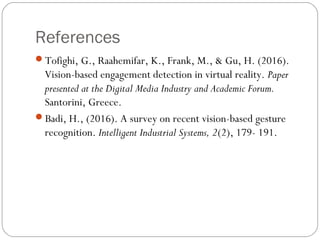 References
Tofighi, G., Raahemifar, K., Frank, M., & Gu, H. (2016).
Vision-based engagement detection in virtual reality. Paper
presented at the Digital Media Industry and Academic Forum.
Santorini, Greece.
Badi, H., (2016). A survey on recent vision-based gesture
recognition. Intelligent Industrial Systems, 2(2), 179- 191.
 