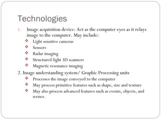 Technologies
1. Image acquisition device: Act as the computer eyes as it relays
image to the computer. May include:
 Light sensitive cameras
 Sensors
 Radar imaging
 Structured-light 3D scanners
 Magnetic resonance imaging
2. Image understanding system/ Graphic Processing units
 Processes the image conveyed to the computer
 May process primitive features such as shape, size and texture
 May also process advanced features such as events, objects, and
scenes.
 