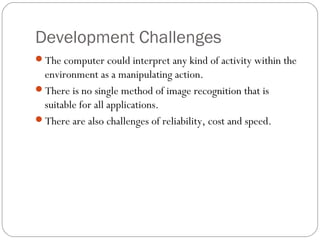 Development Challenges
The computer could interpret any kind of activity within the
environment as a manipulating action.
There is no single method of image recognition that is
suitable for all applications.
There are also challenges of reliability, cost and speed.
 
