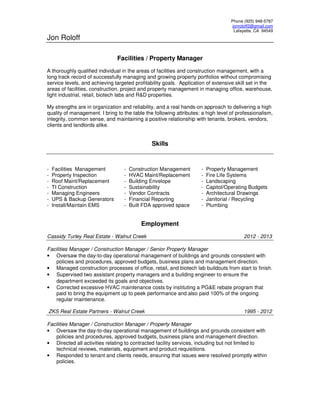 Phone (925) 948-5787
jonroloff2@gmail.com
Lafayette, CA 94549
Jon Roloff
Facilities / Property Manager
A thoroughly qualified individual in the areas of facilities and construction management, with a
long track record of successfully managing and growing property portfolios without compromising
service levels, and achieving targeted profitability goals. Application of extensive skill set in the
areas of facilities, construction, project and property management in managing office, warehouse,
light industrial, retail, biotech labs and R&D properties.
My strengths are in organization and reliability, and a real hands-on approach to delivering a high
quality of management. I bring to the table the following attributes: a high level of professionalism,
integrity, common sense, and maintaining a positive relationship with tenants, brokers, vendors,
clients and landlords alike.
Skills
- Facilities Management - Construction Management - Property Management
- Property Inspection - HVAC Maint/Replacement - Fire Life Systems
- Roof Maint/Replacement - Building Envelope - Landscaping
- TI Construction - Sustainability - Capitol/Operating Budgets
- Managing Engineers - Vendor Contracts - Architectural Drawings
- UPS & Backup Generators - Financial Reporting - Janitorial / Recycling
- Install/Maintain EMS - Built FDA approved space - Plumbing
Employment
Cassidy Turley Real Estate - Walnut Creek 2012 - 2013
Facilities Manager / Construction Manager / Senior Property Manager
• Oversaw the day-to-day operational management of buildings and grounds consistent with
policies and procedures, approved budgets, business plans and management direction.
• Managed construction processes of office, retail, and biotech lab buildouts from start to finish.
• Supervised two assistant property managers and a building engineer to ensure the
department exceeded its goals and objectives.
• Corrected excessive HVAC maintenance costs by instituting a PG&E rebate program that
paid to bring the equipment up to peek performance and also paid 100% of the ongoing
regular maintenance.
ZKS Real Estate Partners - Walnut Creek 1995 - 2012
Facilities Manager / Construction Manager / Property Manager
• Oversaw the day-to-day operational management of buildings and grounds consistent with
policies and procedures, approved budgets, business plans and management direction.
• Directed all activities relating to contracted facility services, including but not limited to
technical reviews, materials, equipment and product requisitions.
• Responded to tenant and clients needs, ensuring that issues were resolved promptly within
policies.
 