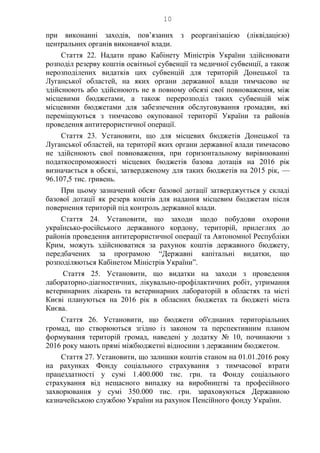 10
при виконанні заходів, пов’язаних з реорганізацією (ліквідацією)
центральних органів виконавчої влади.
Стаття 22. Надати право Кабінету Міністрів України здійснювати
розподіл резерву коштів освітньої субвенції та медичної субвенції, а також
нерозподілених видатків цих субвенцій для територій Донецької та
Луганської областей, на яких органи державної влади тимчасово не
здійснюють або здійснюють не в повному обсязі свої повноваження, між
місцевими бюджетами, а також перерозподіл таких субвенцій між
місцевими бюджетами для забезпечення обслуговування громадян, які
переміщуються з тимчасово окупованої території України та районів
проведення антитерористичної операції.
Стаття 23. Установити, що для місцевих бюджетів Донецької та
Луганської областей, на території яких органи державної влади тимчасово
не здійснюють свої повноваження, при горизонтальному вирівнюванні
податкоспроможності місцевих бюджетів базова дотація на 2016 рік
визначається в обсязі, затвердженому для таких бюджетів на 2015 рік, —
96.107,5 тис. гривень.
При цьому зазначений обсяг базової дотації затверджується у складі
базової дотації як резерв коштів для надання місцевим бюджетам після
повернення територій під контроль державної влади.
Стаття 24. Установити, що заходи щодо побудови охорони
українсько-російського державного кордону, територій, прилеглих до
районів проведення антитерористичної операції та Автономної Республіки
Крим, можуть здійснюватися за рахунок коштів державного бюджету,
передбачених за програмою “Державні капітальні видатки, що
розподіляються Кабінетом Міністрів України”.
Стаття 25. Установити, що видатки на заходи з проведення
лабораторно-діагностичних, лікувально-профілактичних робіт, утримання
ветеринарних лікарень та ветеринарних лабораторій в областях та місті
Києві плануються на 2016 рік в обласних бюджетах та бюджеті міста
Києва.
Стаття 26. Установити, що бюджети об'єднаних територіальних
громад, що створюються згідно із законом та перспективним планом
формування територій громад, наведені у додатку № 10, починаючи з
2016 року мають прямі міжбюджетні відносини з державним бюджетом.
Стаття 27. Установити, що залишки коштів станом на 01.01.2016 року
на рахунках Фонду соціального страхування з тимчасової втрати
працездатності у сумі 1.400.000 тис. грн. та Фонду соціального
страхування від нещасного випадку на виробництві та професійного
захворювання у сумі 350.000 тис. грн. зараховуються Державною
казначейською службою України на рахунок Пенсійного фонду України.
 