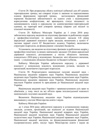 11
Стаття 28. При розрахунку обсягу освітньої субвенції для об’єднаних
територіальних громад, що створені згідно із законом та перспективним
планом формування територій громад, застосовувати фінансовий
норматив бюджетної забезпеченості на одного учня з відповідними
коригуючими коефіцієнтами, які враховують статус місцевості та
наповнюваність класів в середньому по адміністративно-територіальній
одиниці, на території якої утворено громаду (окремо для міської та
сільської місцевості).
Стаття 29. Кабінету Міністрів України до 1 січня 2016 року
забезпечити передачу видатків на підготовку фахівців та робітничих кадрів
у професійно-технічних та вищих навчальних закладів І-ІІ рівня
акредитації державної власності (крім закладів, визначених у пункті 61
частини першої статті 87 Бюджетного кодексу України), включаючи
структурні підрозділи, на фінансування з місцевих бюджетів.
Установити, що видатки на підготовку фахівців та робітничих кадрів у
професійно-технічних та вищих навчальних закладах І-ІІ рівня акредитації
державної власності, розташованих у містах обласного значення,
плануються з 2016 року у відповідних бюджетах міст обласного значення,
інших - у відповідних обласних бюджетах та бюджеті м.Києва.
Кабінету Міністрів України забезпечити передачу з державної
власності у комунальну власність відповідних установ, закладів та
організацій, включаючи структурні підрозділи.
Стаття 30. Реорганізувати національні галузеві академії наук -
Національну академію аграрних наук України, Національну академію
медичних наук України, Національну академію педагогічних наук України,
Національну академію правових наук України, Національну академію
мистецтв України шляхом їх приєднання до Національної академії наук
України.
Національна академія наук України є правонаступником усіх прав та
обов'язків, у тому числі на всі об'єкти права інтелектуальної власності
національних галузевих академій наук.
Визначити Національну академію наук України відповідальним
виконавцем у системі Міністерства освіти і науки.
Кабінету Міністрів України:
до 1 січня 2016 року забезпечити передачу в установленому порядку
закладів, установ, організацій, що віднесені до відання Національної
академії наук України, Національної академії аграрних наук України,
Національної академії медичних наук України Національної академії
педагогічних наук України, Національної академії правових наук України,
Національної академії мистецтв, на фінансування/надання фінансової
підтримки/оплату робіт, послуг через Міністерство освіти і науки як
 