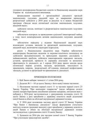 12
головного розпорядника бюджетних коштів та Національну академію наук
України як відповідального виконавця;
фінансування наукової і організаційної діяльності президій
національних галузевих академій наук до завершення процедур
реорганізації здійснити у 2016 році за рахунок та в межах бюджетної
програми «Заходи щодо оптимізації системи національних галузевих
академій наук»;
здійснити заходи, пов'язані із реорганізацією національних галузевих
академій наук;
забезпечити контроль за проведенням суцільної інвентаризації майна,
у тому числі нематеріальних активів національних галузевих академій
наук;
забезпечити передачу у відання Національної академії наук
відповідних установ, закладів та організацій національних галузевих
академій наук, включаючи структурні підрозділи;
разом з Національною академією наук України забезпечити
концентрацію бюджетних видатків та науково-технічного потенціалу на
здійсненні фундаментальних та прикладних наукових досліджень з
найважливіших проблем, здійснити інвентаризацію переданих закладів,
установ, організацій, провести їх державну атестацію та визначити
ефективність їх діяльності, до 1 серпня 2016 року вжити заходів щодо
оптимізації мережі установ, закладів, організацій, чисельності їх
працівників, зокрема, реорганізації, об’єднання, ліквідації неефективних
закладів, установ та організацій чи припинення їх діяльності.
ПРИКІНЦЕВІ ПОЛОЖЕННЯ
1. Цей Закон набирає чинності з 1 січня 2016 року.
2. Додатки № 1—10 до цього Закону є його невід’ємною частиною.
3. Положення частини першої статті 11 та частини першої статті 23
Закону України “Про акціонерні товариства” (щодо заборони оплати
цінних паперів борговими емісійними цінними паперами, емітентом яких є
набувач) у 2016 році застосовуються з урахуванням положень статті 16
цього Закону у разі придбання у державну власність акцій додаткової
емісії банків в обмін на облігації внутрішньої державної позики.
4. У 2016 році положення частини другої статті 32 Закону України
“Про банки і банківську діяльність” (щодо формування статутного
капіталу шляхом грошових внесків) у разі придбання у державну власність
акцій банків в обмін на облігації внутрішньої державної позики
застосовуються з урахуванням статті 16 цього Закону.
5. Зупинити на 2016 рік дію частини сьомої статті 7 Закону України
“Про утилізацію транспортних засобів”.
 